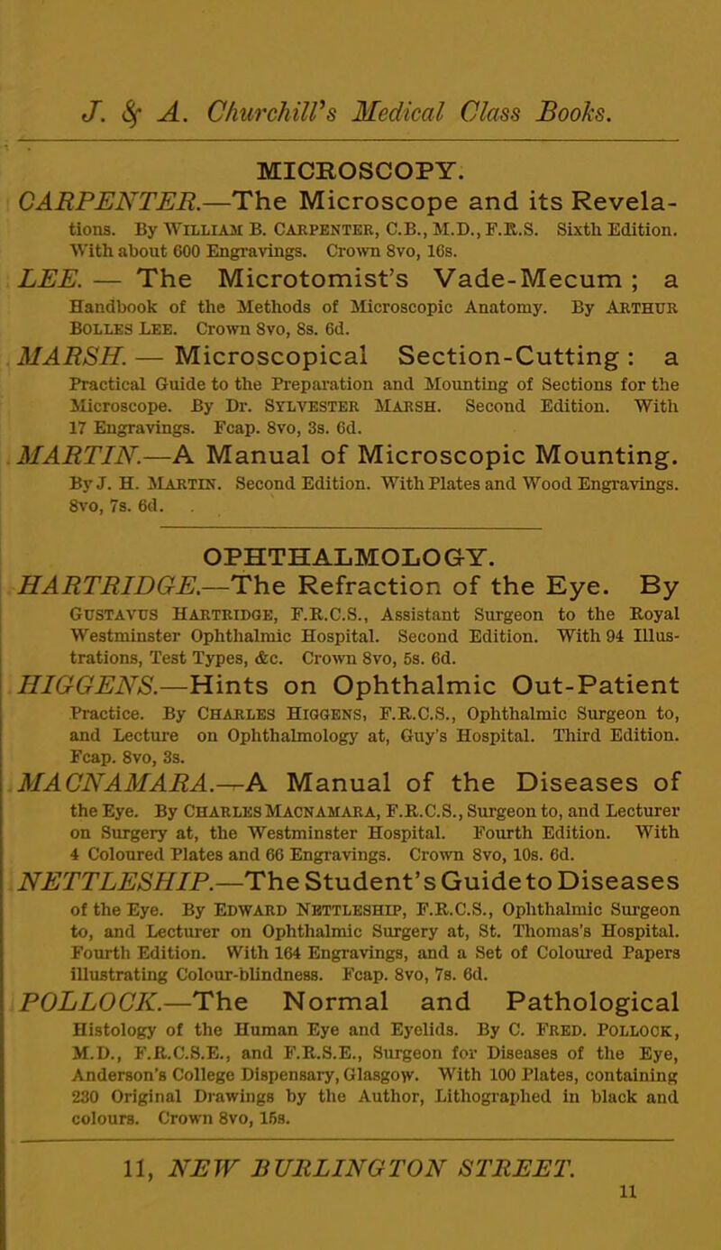 MICROSCOPY. CARPENTER.—The Microscope and its Revela- tions. By William B. Carpenter, C.B., M.D., F.R.S. Sixtli Edition. With about 600 Engravings. C^o^vn 8vo, 16s. LEE. — The Microtomist’s Vade-Mecum ; a Handbook of the Methods of Slicroscopic Anatomy. By Arthur Bolles Lee. Crown 8vo, 8s. 6d. MARSH. — Microscopical Section-Cutting : a Practical Guide to the Prepai’ation and Mounting of Sections for the Microscope. By Dr. Sylvester Marsh. Second Edition. With 17 Engravings. Ecap. 8vo, 3s. 6d. MARTIN.—A Manual of Microscopic Mounting. By J. H. Martin. Second Edition. With Plates and Wood Engravings. 8\'0, 7s. 6d. OPHTHALMOLOGY. HARTRIDGE.—The Refraction of the Eye. By Gustavus HARTRIDGE, F.R.C.S., Assistant Surgeon to the Royal Westminster Ophthalmic Hospital. Second Edition. With 94 lilus- trations. Test Types, &c. Crown 8vo, 5s. 6d. HIGGENS.—Hints on Ophthalmic Out-Patient Practice. By Charles Higgens, F.R.C.S., Ophthalmic Surgeon to, and Lecture on Ophthalmology at, Guy’s Hospital. Third Edition. Fcap. 8vo, 3s. MACNAMARA.—A Manual of the Diseases of the Eye. By CHARLES Macnamara, F.R.C.S., Surgeon to, and Lecturer on Surgery at, the Westminster Hospital. Fourth Edition. With 4 Coloured Plates and 66 Engravings. Crown 8vo, 10s. 6d. NETTLESHIP.—Th.^ Student’s Guide to Diseases of the Eye. By Edward Nbttleship, F.R.C.S., Ophthalmic Surgeon to, and Lecturer on Ophthalmic Surgery at, St. Thomas’s Hospital. Fourth Edition. With 164 Engravings, and a Set of Colom’ed Papers illustrating Colour-blindness. Fcap. 8vo, 7s. 6d. POLLOCK.—The Normal and Pathological Histology of the Human Eye and Eyelids. By C. Fred. Pollock, M.D., F.R.C.8.E., and F.R.S.E., Surgeon for Diseases of the Eye, Anderson’s College Dispensary, Glasgow. With 100 Plates, containing 230 Original Drawings by the Author, Lithographed in black and colours. Crown 8vo, 16s. 11, NEW BURLINGTON STREET.