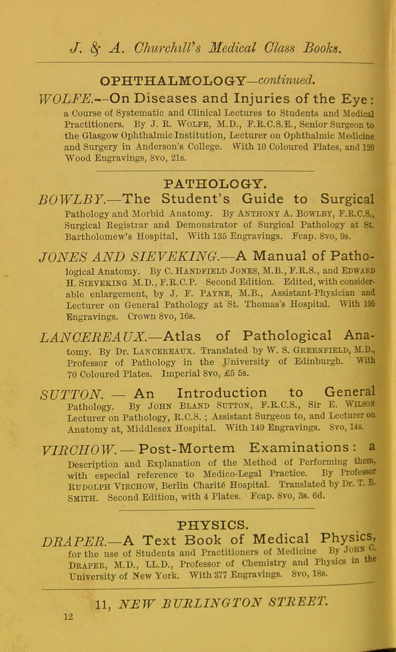 OPHTHALMOLOGY— WOLFE.—On Diseases and Injuries of the Eye: a Ooui’se of Systematic and Clinical Lectures to Students and Medical Practitioners. By J. R. Wolfe, M.D., F.R.C.S.E., Senior Sui^eon to the Glasgow Ophthalmic Institution, Lecturer on Ophthalmic Medicine and Surgery in Anderson’s College. With 10 Coloured Plates, and 120 Wood Engravings, 8vo, 21s. PATHOLOGY. BOWLBY.—The Student’s Guide to Surgical Pathology and Morbid Anatomy. By Anthony A. Bowlby, F.R.C.S., Surgical Registrar and Demonstrator of Surgical Pathology at St. Bartholomew’s Hospital. With 135 Engravings. Fcap. 8vo, 9s. JONES AND SIEVEKING.—A Manual of Patho- logical Anatomy. By C. Handfield Jones, M.B., F.R.S., and Edward H. SiETEKiNG M.D., F.R.C.P. Second Edition. Edited, with consider- able enlargement, by J. F. Payne, M.B., Assistant-Physician and Lectm-er on General Pathology at St. Thomas’s Hospital. With 195 Engravings. Crown 8vo, 16s. LAN CEREAUX.—NWsiS of Pathological Ana- tomy. By Dr. LANCERBAUX. Translated by W. S. Greenfield, M.D., Professor of Pathology in the JJniversity of Edinburgh. ' With 70 Coloured Plates. Imperial 8vo, £5 5s. SUTTON. — An Introduction to General Pathology. By John Bland Sutton, F.R.C.S., Sir E. Wilson Lecturer on Pathology, R.C.S.; Assistant Surgeon to, and Lecturer on Anatomy at, Middlesex Hospital. With 149 Engravings. 8vo, 14s. VIRCHOW. — Post-Mortem Examinations: a Description and Explanation of the Method of Performing them, with especial reference to Medico-Legal Practice. By Professor Rudolph Virchow, Berlin Charitd Hospital. Translated by Dr. T. B. Smith. Second Edition, ■with 4 Plates. Fcap. 8vo, 3s. 6d. PHYSICS. DRAPER.—A Text Book of Medical Physics, for the use of Students and Practitioners of Medicine By Draper, M.D., LL.D., Professor of Chemistry and Physics in the University of New York. With 377 Engravings. 8vo, 18s.