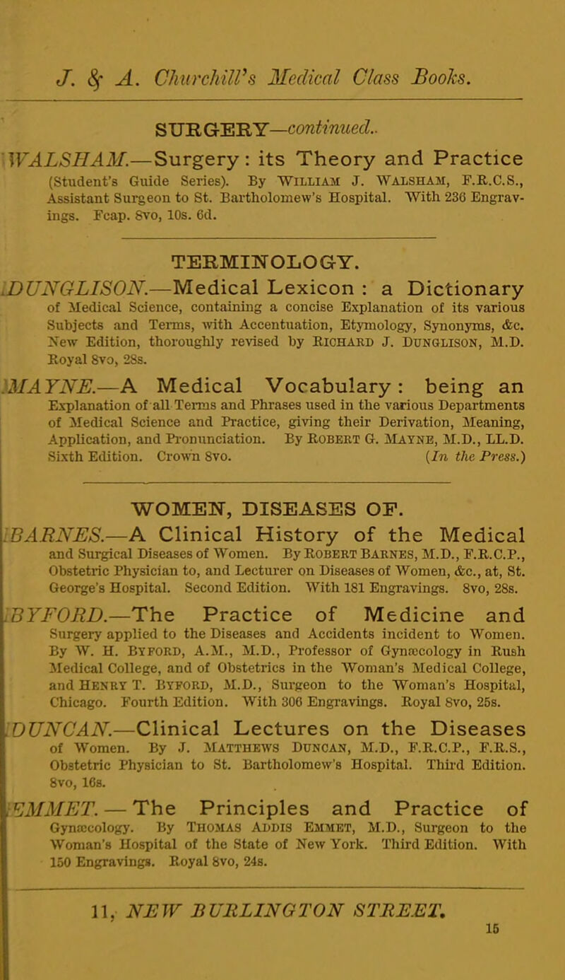 SU'EiGr'R'RY—continued.. 'WALSHAM.—Surgery: its Theory and Practice (Student’s Guide Series). By William J. Waxsham, F.R.C.S., Assistant Surgeon to St. Bartholomew’s Hospital. With 236 Engrav- ings. Ecap. Svo, 10s. 6d. TERMINOLOGY. iDUNGLISON.—Medical Lexicon : a Dictionary of Medical Science, containing a concise Explanation of its various Subjects and Terms, Avith Accentuation, Etymology, Synonyms, &c. New Edition, thoroughly revised by Richard J. Dunglison, M.D. Royal Svo, 28s. IMAYNE.—A Medical Vocabulary: being an Explanation of all Terms and Phrases used in the various Departments of Medical Science and Practice, giving their Derivation, Meaning, Application, and Pi'onunciation. By Robert G. IVLayne, M.D., LL.D. Sixth Edition. Crown Svo. {In the Press.) WOMEN, DISEASES OF. BARNES.—A Clinical History of the Medical and Surgical Diseases of Women. By Robert Barnes, M.D., F.R.C.P., Obstetric Physician to, and Lecturer on Diseases of Women, &c., at, St. George’s Hospital. Second Edition. With 181 Engravings. Svo, 28s. BYFORD.—The Practice of Medicine and Surgery applied to the Diseases and Accidents incident to Women. By W. H. By FORD, A.M., M.D., Professor of Gynaecology in Rush Medical College, and of Obstetrics in the Woman’s Medical College, and Henry T. Byford, M.D., Surgeon to the Woman’s Hospital, Chicago. Fourth Edition. With 306 Engi’avings. Royal Svo, 25s. '.DUNCAN.—Clinical Lectures on the Diseases of Women. By J. Matthews Duncan, M.D., F.R.C.P., F.R.S., Obstetric Physician to St. Bartholomew’s Hospital. Thii’d Edition. Svo, ICs. EMMET. — The Principles and Practice of Gynaicology. By Thomas Addis Emmet, M.D., Surgeon to the Woman’s Hospital of the State of Neiv York. 'Third Edition. With 150 Engravings. Royal Svo, 24s. 11, NEW BURLINGTON STREET,