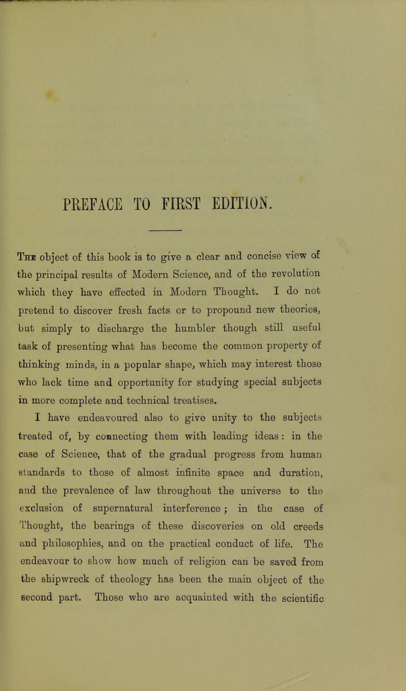 PREFACE TO FIRST EDITION. The object of this book is to give a clear and concise view of tbe principal results of Modern Science, and of tbe revolution which they have effected in Modern Thought. I do not pretend to discover fresh facts or to propound new theories, but simply to discharge the humbler though still useful task of presenting what has become the common property of thinking minds, in a popular shape, which may interest those who lack time and opportunity for studying special subjects in more complete and technical treatises. I have endeavoured also to give unity to the subjects treated of, by connecting them with leading ideas: in the case of Science, that of the gradual progress from human standards to those of almost infinite space and duration, and the prevalence of law throughout the universe to the exclusion of supernatural interference; in the case of Thought, the bearings of these discoveries on old creeds and philosophies, and on the practical conduct of life. The endeavour to show how much of religion can be saved from the shipwreck of theology has been the main object of the second part. Those who are acquainted with the scientific