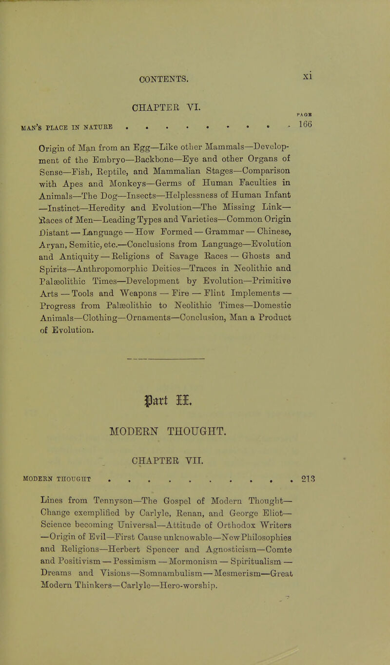 CHAPTER VI. PA SB man's place in nature ^66 Origin of Man from an Egg—Like otlier Mammals—Develop- ment of the Embryo—Backbone—Eye and otlier Organs of gense—Fish, Eeptile, and Mammalian Stages—Comparison with Apes and Monkeys—Germs of Human Faculties in Animals—The Dog—Insects—Helplessness of Human Infant —Instinct—Heredity and Evolution—The Missing Link— Saces of Men—Leading Types and Varieties—Common Origin Distant — Language — How Formed — Grammar — Chinese, Aryan, Semitic, etc.—Conclusions from Language—Evolution and Antiquity — Eeligions of Savage Races — Ghosts and Spirits—-Anthropomorphic Deities—Traces in Neolithic and Palasolithic Times—Development by Evolution—Primitive Arts — Tools and Weapons — Fire — Flint Implements — Progress from Palaeolithic to Neolithic Times—Domestic Animals—Clothing—Ornaments—Conclusion, Man a Product of Evolution. Part II, MODERN THOUGHT. CHAPTER VIL MODERN THOUGHT , , ,213 Lines from Tennyson—The Gospel of Modern Thought— Change exemplified by Carlyle, Renan, and George Eliot— Science becoming Universal—Attitude of Orthodox Writers —Origin of Evil—First Cause unknowable—NewPhilosophies and Religions—Herbert Spencer and Agnosticism—Comte and Positivism — Pessimism — Mormonism — Spiritualism — Dreams and Visions—Somnambulism—Mesmerism—Great Modern Thinkers—Carlyle—Hero-worship,