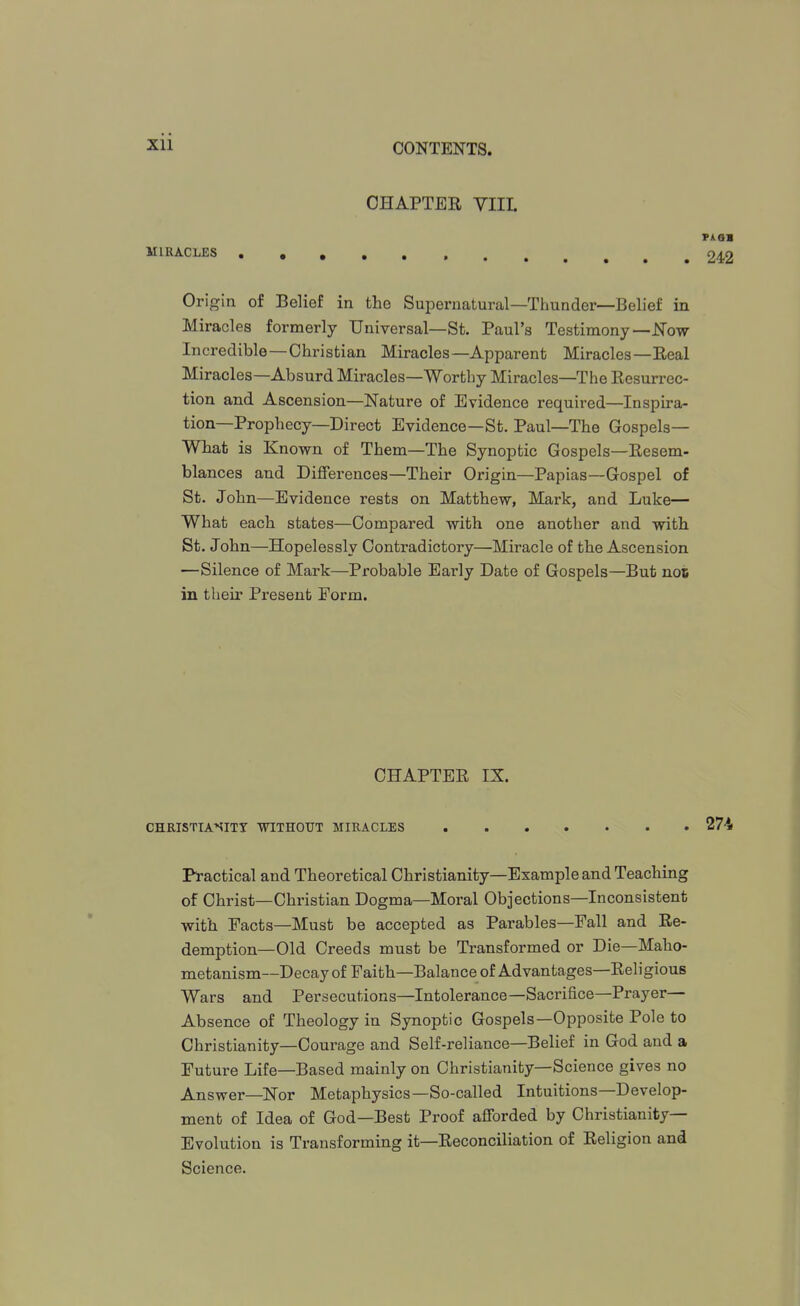 OHAPTEE YIIL PA 01 MIRACLES .,, 242 Origin of Belief in the Supernatural—Thunder—Belief in Miracles formerly Universal—St. Paul's Testimony—J^ow Incredible—Christian Miracles—Apparent Miracles—Eeal Miracles—Absurd Miracles—Worthy Miracles—The Resurrec- tion and Ascension—Nature of Evidence required—Inspira- tion—Prophecy—Direct Evidence—St. Paul—The Gospels— What is Known of Them—The Synoptic Gospels—Resem- blances and Differences—Their Origin—Papias—Gospel of St. John—Evidence rests on Matthew, Mark, and Luke— What each states—Compared with one another and with St. John—Hopelessly Contradictory—Miracle of the Ascension —Silence of Mark—Probable Early Date of Gospels—But not in their Present Form. CHAPTER IX. CHRISTIASITY WITHOUT MIRACLES 274 Pl-actical and Theoretical Christianity—Example and Teaching of Christ—Christian Dogma—Moral Objections—Inconsistent with Facts—Must be accepted as Parables—Fall and Re- demption—Old Creeds must be Transformed or Die—Maho- metanism—Decay of Faith—Balance of Advantages—Religious Wars and Persecutions—Intolerance—Sacrifice—Prayer— Absence of Theology in Synoptic Gospels—Opposite Pole to Christianity—Courage and Self-reliance—Belief in God and a Future Life—Based mainly on Christianity—Science gives no Answer—Nor Metaphysics—So-called Intuitions—Develop- ment of Idea of God—Best Proof afforded by Christianity- Evolution is Transforming it—Reconciliation of Religion and Science.