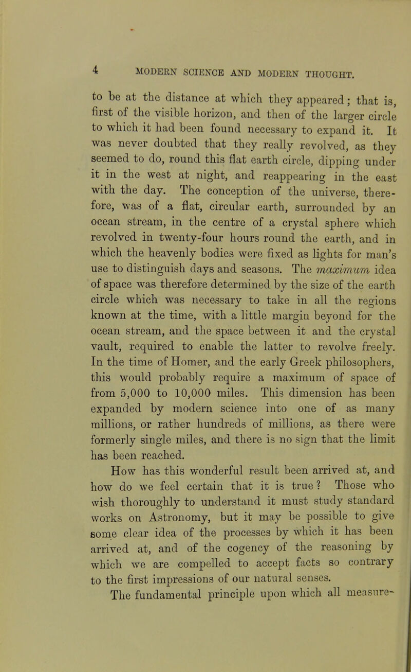 to be at the distance at which they appeared; that is, first of the visible horizon, and then of the larger circle to which it had been found necessary to expand it. It was never doubted that they really revolved, as they seemed to do, round this flat earth circle, dipping under it in the west at night, and reappearing in the east with the day. The conception of the universe, there- fore, was of a flat, circular earth, surrounded by an ocean stream, in the centre of a crystal sphere which revolved in twenty-four hours round the earth, and in which the heavenly bodies were fixed as lights for man's use to distinguish days and seasons. The maximum idea of space was therefore determined by the size of the earth circle which was necessary to take in all the regions known at the time, with a little margin beyond for the ocean stream, and the space between it and the crystal vault, required to enable the latter to revolve freely. In the time of Homer, and the early Greek philosophers, this would probably require a maximum of space of from 5,000 to 10,000 miles. This dimension has been expanded by modern science into one of as many millions, or rather hundreds of millions, as there were formerly single miles, and there is no sign that the limit has been reached. How has this wonderful result been arrived at, and how do we feel certain that it is true? Those who wish thoroughly to understand it must study standard works on Astronomy, but it may be possible to give Bome clear idea of the processes by which it has been arrived at, and of the cogency of the reasoning by which we are compelled to accept facts so contrary to the first impressions of our natural senses. The fundamental principle upon which all measure-