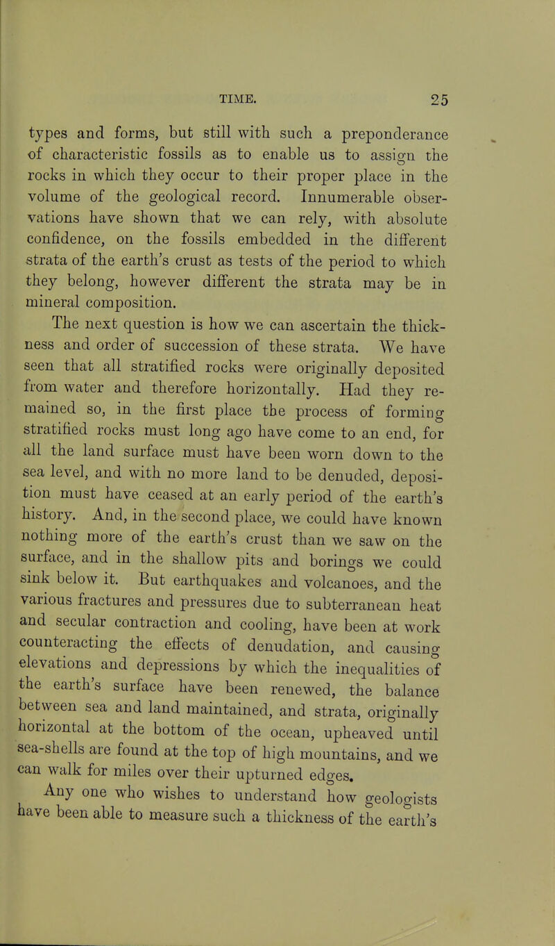 types and forms, but still with such a preponderance of characteristic fossils as to enable us to assign the rocks in which they occur to their proper place in the volume of the geological record. Innumerable obser- vations have shown that we can rely, with absolute confidence, on the fossils embedded in the difi'erent strata of the earth's crust as tests of the period to which they belong, however different the strata may be in mineral composition. The next question is how we can ascertain the thick- ness and order of succession of these strata. We have seen that all stratified rocks were originally deposited from water and therefore horizontally. Had they re- mained so, in the first place the process of forming stratified rocks must long ago have come to an end, for all the land surface must have been worn down to the sea level, and with no more land to be denuded, deposi- tion must have ceased at an early period of the earth's history. And, in the second place, we could have known nothing more of the earth's crust than we saw on the surface, and in the shallow pits and borings we could sink below it. But earthquakes and volcanoes, and the various fractures and pressures due to subterranean heat and secular contraction and cooling, have been at work counteracting the effects of denudation, and causing elevations and depressions by which the inequalities of the earth's surface have been renewed, the balance between sea and land maintained, and strata, originally horizontal at the bottom of the ocean, upheaved until sea-shells are found at the top of high mountains, and we can walk for miles over their upturned edges. Any one who wishes to understand how geologists have been able to measure such a thickness of the earth's