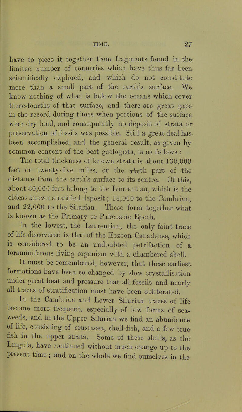 Lave to piece it together from fragments found in the- limited number of countries which have thus far been scientifically explored, and which do not constitute more than a small part of the earth's surface. We know nothing of what is below the oceans which cover three-fourths of that surface, and there are great gaps in the record during times when portions of the surface were dry land, and consequently no deposit of strata or preservation of fossils was possible. Still a great deal has- been accomplished, and the general result, as given by common consent of the best geologists, is as follows : The total thickness of known strata is about 130,000 feet or twenty-five miles, or the i^th part of -the- distance from the earth's surface to its centre. Of this, about 30,000 feet belong to the Laurentian, which is the oldest known stratified deposit; 18,000 to the Cambrian, and 22,000 to the Silurian. These form together what, is known as the Primary or Palaeozoic Epoch. In the lowest, the Laurentian, the only faint trace of life discovered is that of the Eozoon Canadense, which is considered to be an undoubted petrifaction of a. foraminiferous living organism with a chambered shell. It must be remembered, however, that these earliest formations have been so changed by slow crystallisation under great heat and pressure that all fossils and nearly all traces of stratification must have been obliterated. In the Cambrian and Lower Silurian traces of life become more frequent, especially of low forms of sea- weeds, and in the Upper Silurian we find an abundance of life, consisting of Crustacea, shell-fish, and a few true fish in the upper strata. Some of these shells, as the- Lmgula, have continued without much change up to the present time; and on the whole we find ourselves in the-