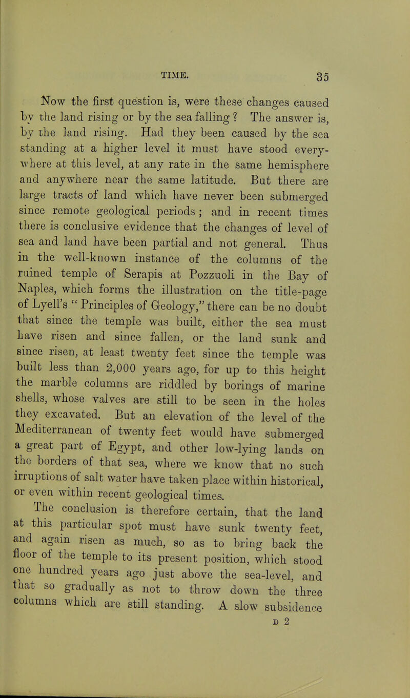 Now the first question is, were these changes caused by the land rising or by the sea falling ? The answer is, by the land rising. Had they been caused by the sea standing at a higher level it must have stood every- where at this level, at any rate in the same hemisphere and anywhere near the same latitude. But there are large tracts of land which have never been submerged since remote geological periods ; and in recent times there is conclusive evidence that the changes of level of sea and land have been partial and not general. Thus in the well-known instance of the columns of the ruined temple of Serapis at Pozzuoli in the Bay of Naples, which forms the illustration on the title-page of Lyell's  Principles of Geology, there can be no doubt that since the temple was built, either the sea must have risen and since fallen, or the land sunk and since risen, at least twenty feet since the temple was built less than 2,000 years ago, for up to this height the marble columns are riddled by borings of marine shells, whose valves are still to be seen in the holes they excavated. But an elevation of the level of the Mediterranean of twenty feet would have submerged a great part of Egypt, and other low-lying lands on the borders of that sea, where we know that no such irruptions of salt water have taken place within historical, or even within recent geological times. The conclusion is therefore certain, that the land at this particular spot must have sunk twenty feet, and again risen as much, so as to bring back the floor of the temple to its present position, which stood one hundred years ago just above the sea-level, and that so gradually as not to throw down the three columns which are still standing. A slow subsidence D 2
