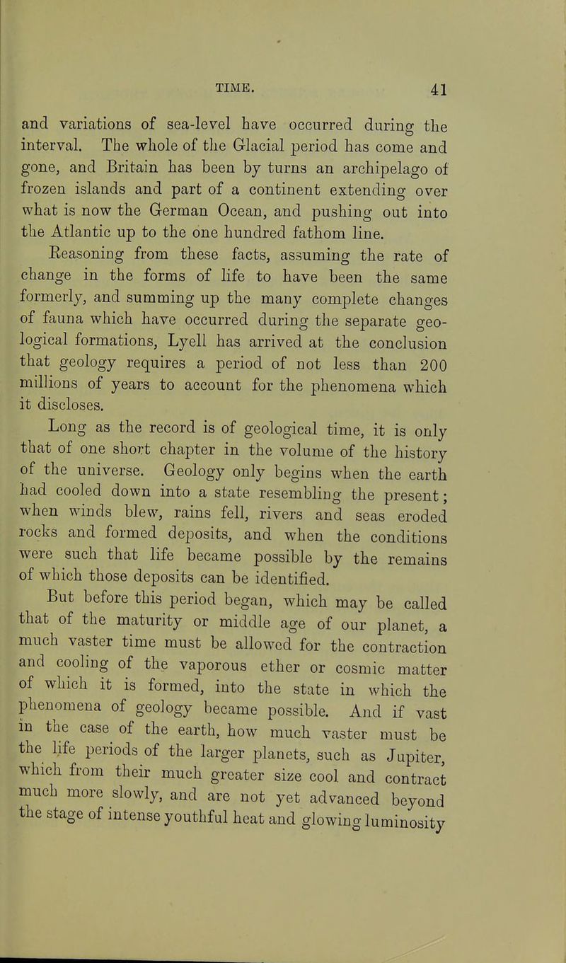 and variations of sea-level have occurred during the interval. The whole of the Glacial period has come and gone, and Britain has been by turns an archipelago of frozen islands and part of a continent extending over what is now the German Ocean, and pushing out into the Atlantic up to the one hundred fathom line. Eeasoniog from these facts, assuming the rate of change in the forms of life to have been the same formerly, and summing up the many complete changes of fauna which have occurred during the separate geo- logical formations, Lyell has arrived at the conclusion that geology requires a period of not less than 200 millions of years to account for the phenomena which it discloses. Long as the record is of geological time, it is only that of one short chapter in the volume of the history of the universe. Geology only begins when the earth had cooled down into a state resembling the present; when winds blew, rains fell, rivers and seas eroded rocks and formed deposits, and when the conditions were such that life became possible by the remains of which those deposits can be identified. But before this period began, which may be called that of the maturity or middle age of our planet, a much vaster time must be allowed for the contraction and cooling of the vaporous ether or cosmic matter of which it is formed, into the state in which the phenomena of geology became possible. And if vast in the case of the earth, how much vaster must be the life periods of the larger planets, such as Jupiter, which from their much greater size cool and contract much more slowly, and are not yet advanced beyond the stage of intense youthful heat and glowing luminosity