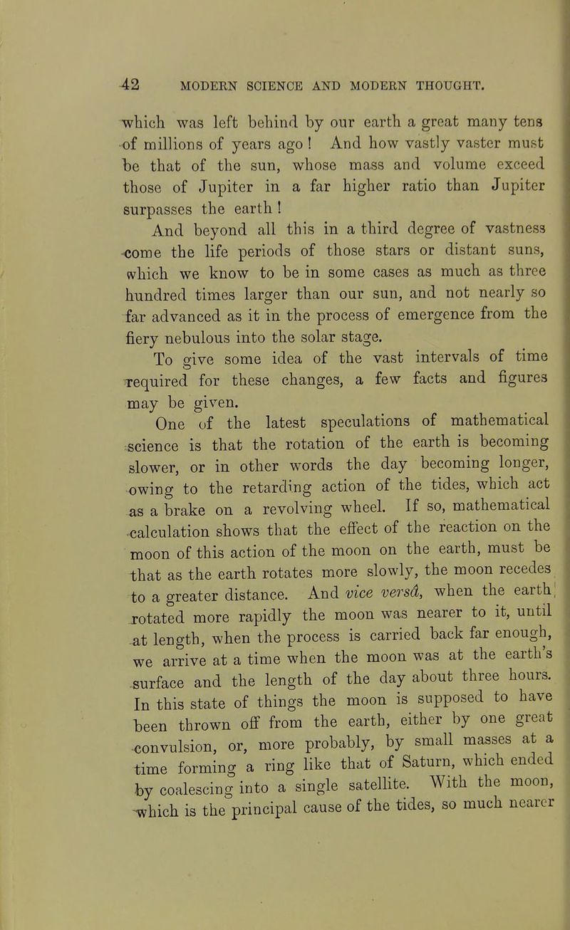 which was left behind by our earth a great many tens of millions of years ago ! And how vastly vaster must be that of the sun, whose mass and volume exceed those of Jupiter in a far higher ratio than Jupiter surpasses the earth ! And beyond all this in a third degree of vastness -come the life periods of those stars or distant suns, which we know to be in some cases as much as three hundred times larger than our sun, and not nearly so far advanced as it in the process of emergence from the fiery nebulous into the solar stage. To dve some idea of the vast intervals of time required for these changes, a few facts and figures may be given. One of the latest speculations of mathematical :science is that the rotation of the earth is becoming slower, or in other words the day becoming longer, •owing to the retarding action of the tides, which act as a brake on a revolving wheel. If so, mathematical •calculation shows that the efiect of the reaction on the moon of this action of the moon on the earth, must be that as the earth rotates more slowly, the moon recedes to a greater distance. And vice versd, when the earth,' rotated more rapidly the moon was nearer to it, until ■at length, when the process is carried back far enough, we arrive at a time when the moon was at the earth's surface and the length of the day about three hours. In this state of things the moon is supposed to have been thrown off* from the earth, either by one great xjonvulsion, or, more probably, by small masses at a time forming a ring like that of Saturn, which ended by coalescing into a single satellite. With the moon, ^hich is the principal cause of the tides, so much nearer