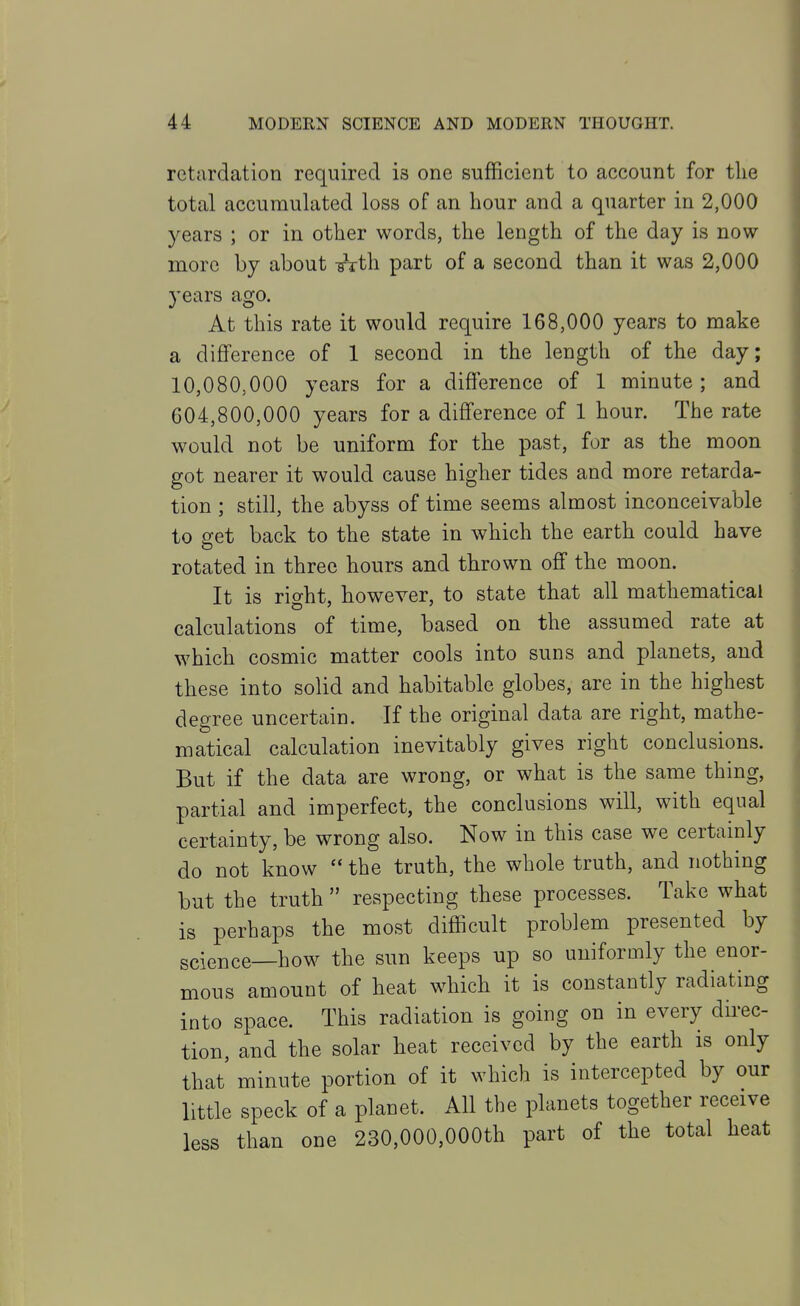 returdation required is one sufficient to account for the total accumulated loss of an hour and a quarter in 2,000 years ; or in other words, the length of the day is now more by about Ftth part of a second than it was 2,000 3'ears ago. At this rate it would require 168,000 years to make a difference of 1 second in the length of the day; 10,080,000 years for a difference of 1 minute ; and 604,800,000 years for a diff'erence of 1 hour. The rate would not be uniform for the past, for as the moon got nearer it would cause higher tides and more retarda- tion ; still, the abyss of time seems almost inconceivable to get back to the state in which the earth could have rotated in three hours and thrown off the moon. It is rif^ht, however, to state that all mathematical calculations of time, based on the assumed rate at which cosmic matter cools into suns and planets, and these into solid and habitable globes, are in the highest degree uncertain. If the original data are right, mathe- matical calculation inevitably gives right conclusions. But if the data are wrong, or what is the same thing, partial and imperfect, the conclusions will, with equal certainty, be wrong also. Now in this case we certainly do not know  the truth, the whole truth, and nothing but the truth  respecting these processes. Take what is perhaps the most difficult problem presented by science—how the sun keeps up so uniformly the enor- mous amount of heat which it is constantly radiating into space. This radiation is going on in every direc- tion, and the solar heat received by the earth is only that minute portion of it which is intercepted by our little speck of a planet. All the planets together receive less than one 230,000,000th part of the total heat