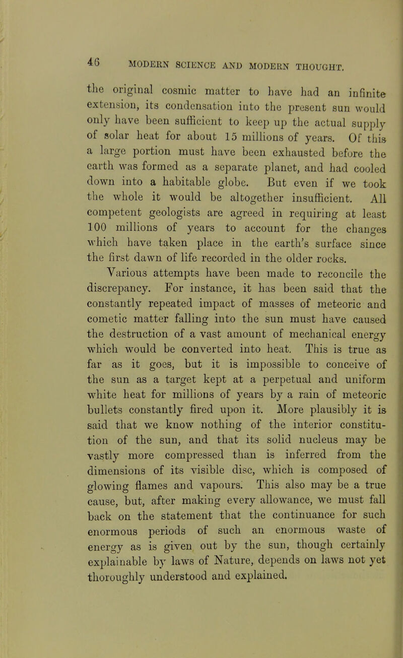 the original cosmic matter to have had an infinite extension, its condensation into the present sun would only have been sufficient to keep up the actual supply of solar heat for about 15 millions of years. Of this a large portion must have been exhausted before the earth was formed as a separate planet, and had cooled down into a habitable globe. But even if we took the whole it would be altogether insufficient. All competent geologists are agreed in requiring at least 100 millions of years to account for the changes which have taken place in the earth's surface since the first dawn of life recorded in the older rocks. Various attempts have been made to reconcile the discrepancy. For instance, it has been said that the constantly repeated impact of masses of meteoric and cometic matter falling into the sun must have caused the destruction of a vast amount of mechanical energy which would be converted into heat. This is true as far as it goes, but it is impossible to conceive of the sun as a target kept at a perpetual and uniform white heat for millions of years by a rain of meteoric bullets constantly fired upon it. More plausibly it is said that we know nothing of the interior constitu- tion of the sun, and that its solid nucleus may be vastly more compressed than is inferred from the dimensions of its visible disc, which is composed of glowing flames and vapours. This also may be a true cause, but, after making every allowance, we must fall back on the statement that the continuance for such enormous periods of such an enormous waste of energy as is given out by the sun, though certainly explainable by laws of Nature, depends on law^s not yet thoroughly understood and explained.