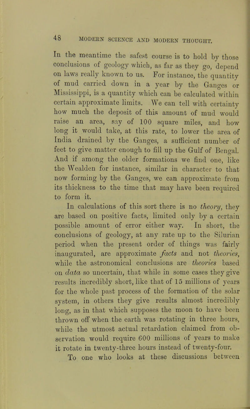 In the meantime the safest course is to hold by those conclusions of geology which, as far as they go, depend on laws really known to us. For instance, the quantity of mud carried down in a year by the Ganges or Mississippi, is a quantity which can be calculated within certain approximate limits. We can tell with certainty how much the deposit of this amount of mud would raise an area, say of 100 square miles, and how long it would take, at this rate, to lower the area of India drained by the Ganges, a sufficient number of feet to give matter enough to fill up the Gulf of Bengal. And if among the older formations w^e find one, like the Wealden for instance, similar in character to that now forming by the Ganges, we can approxim.ate from its thickness to the time that may have been required to form it. In calculations of this sort there is no theory, they are based on positive facts, limited only by a certain possible amount of error either way. In short, the conclusions of geology, at any rate up to the Silurian period when the present order of things was fairly inaugurated, are approximate facts and not theories, while the astronomical conclusions are theories based on data so uncertain, that while in some cases they give results incredibly short, like that of 15 millions of years for the whole past process of the formation of the solar system, in others they give results almost incredibly long, as in that which supposes the moon to have been thrown off when the earth was rotating in three hours, while the utmost actual retardation claimed from ob- servation would require 600 millions of years to make it rotate in twenty-three hours instead of twenty-four. To one who looks at these discussions between