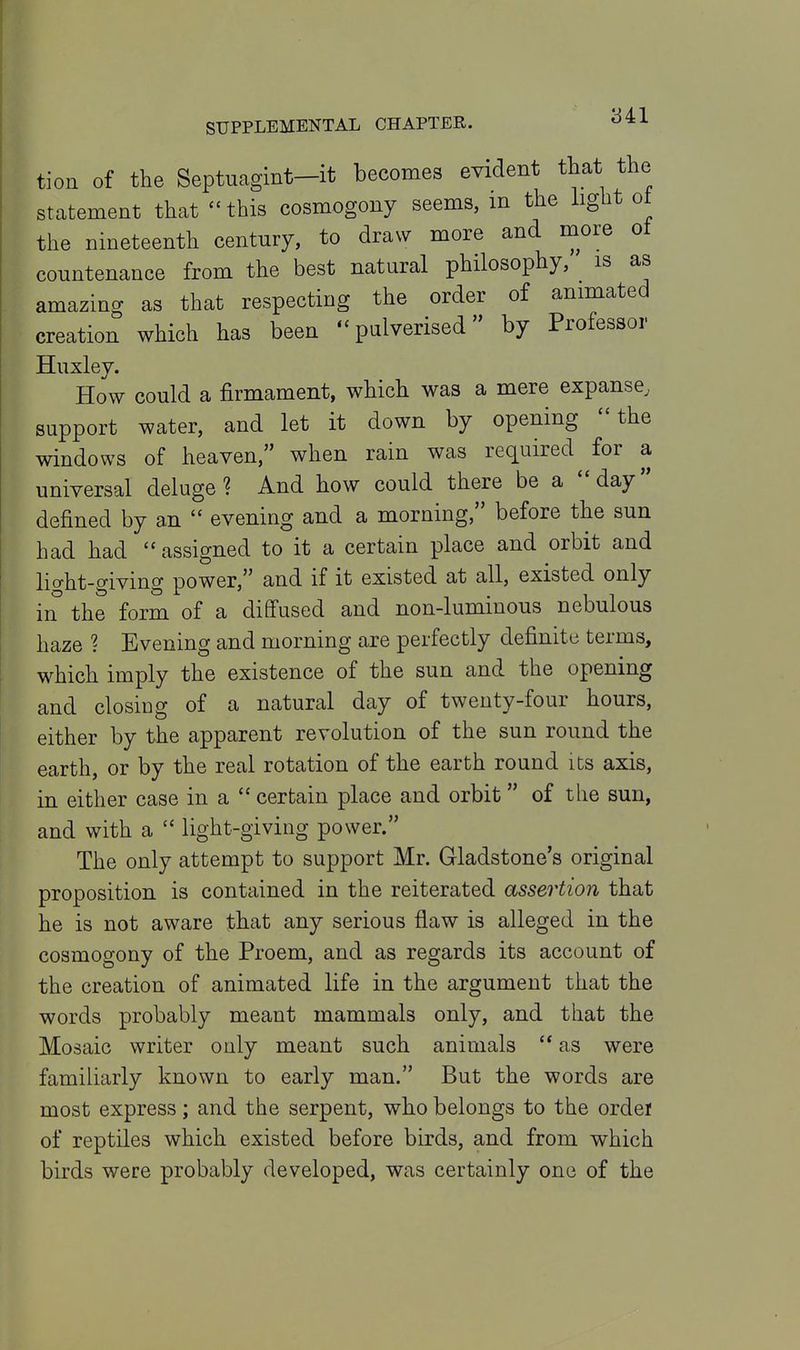 tion of the Septnagint-it becomes evident that the statement that this cosmogony seems, m the light ot the nineteenth century, to draw more and more ot countenance from the best natural philosophy, is as amazing as that respecting the order of animated creation which has been - pulverised by Professor Huxley. How could a firmament, which was a mere expanse, support water, and let it down by opening the windows of heaven, when rain was required for a universal deluge? And how could there be a day defined by an  evening and a morning, before the sun had had  assigned to it a certain place and orbit and lic^ht-giving power, and if it existed at all, existed only in the form of a diffused and non-luminous nebulous haze ? Evening and morning are perfectly definite terms, which imply the existence of the sun and the opening and closiDg of a natural day of twenty-four hours, either by the apparent revolution of the sun round the earth, or by the real rotation of the earth round its axis, in either case in a  certain place and orbit of the sun, and with a  light-giving power. The only attempt to support Mr. Gladstone's original proposition is contained in the reiterated assertion that he is not aware that any serious flaw is alleged in the cosmogony of the Proem, and as regards its account of the creation of animated life in the argument that the words probably meant mammals only, and that the Mosaic writer only meant such animals  as were familiarly known to early man. But the words are most express; and the serpent, who belongs to the ordei of reptiles which existed before birds, and from which birds were probably developed, was certainly one of the