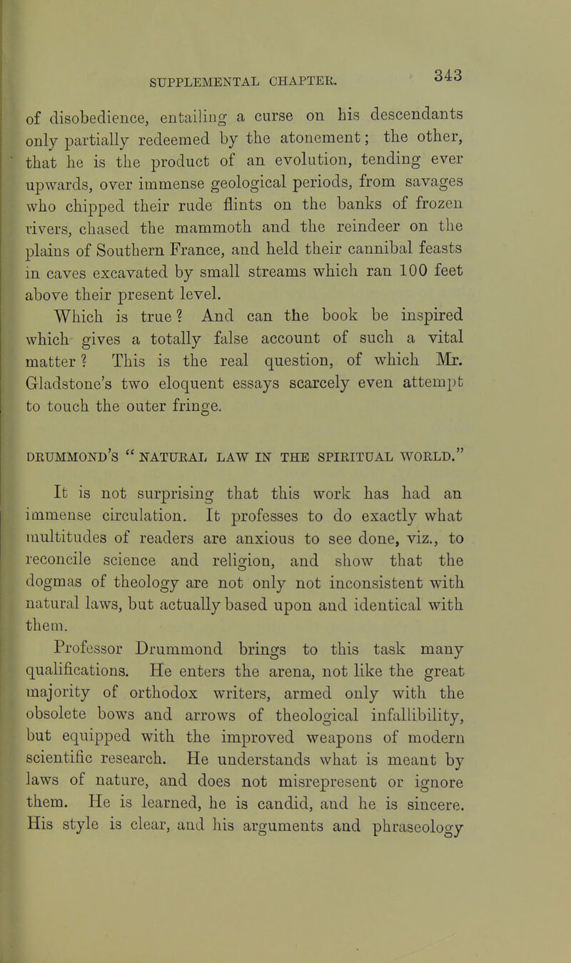 of disobedience, entailing a curse on his descendants only partially redeemed by the atonement; the other, that he is the product of an evolution, tending ever upwards, over immense geological periods, from savages who chipped their rude flints on the banks of frozen rivers, chased the mammoth and the reindeer on the plains of Southern France, and held their cannibal feasts in caves excavated by small streams which ran 100 feet above their present level. Which is true ? And can the book be inspired which gives a totally false account of such a vital matter ? This is the real question, of which Mr. Grladstone's two eloquent essays scarcely even attempt to touch the outer fringe, DEUMMOND's NATUEAL LAW IN THE SPIRITUAL WORLD. It is not surprising that this work has had an immense circulation. It professes to do exactly what multitudes of readers are anxious to see done, viz., to reconcile science and religion, and show that the dogmas of theology are not only not inconsistent with natural laws, but actually based upon and identical with them. Professor Drummond brings to this task many qualifications. He enters the arena, not like the great majority of orthodox writers, armed only with the obsolete bows and arrows of theological infallibility, but equipped with the improved weapons of modern scientific research. He understands what is meant by laws of nature, and does not misrepresent or ignore them. He is learned, he is candid, and he is sincere. His style is clear, and his arguments and phraseology