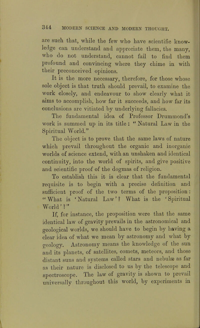 are such that, while the few who have scientific know- ledge can understand and appreciate them, the many, who do not understand, cannot fail to find them profound and convincing where they chime in with their preconceived opinions. It is the more necessary, therefore, for those whose sole object is that truth should prevail, to examine the work closely, and endeavour to show clearly what it aims to accomplish, how far it succeeds, and how far its conclusions are vitiated by underlying failacies. The fundamental idea of Professor Drummond's work is summed up in its title :  Natural Law in the Spiritual World. The object is to prove that the same laws of nature which prevail throughout the organic and inorganic worlds of science extend, with an unshaken and identical continuity, into the world of spirits, and give positive and scientific proof of the dogmas of religion. To establish this it is clear that the fundamental requisite is to begin with a precise definition and sufiicient proof of the two terms of the proposition: What is 'Natural Law'? What is the 'Spiritual World' ? If, for instance, the proposition were that the same identical law of gravity prevails in the astronomical and geological worlds, we should have to begin by having a clear idea of what we mean by astronomy and what by geology. Astronomy means the knowledge of the sun and its planets, of satellites, comets, meteors, and those distant suns and systems called stars and nebulae as far as their nature is disclosed to us by the telescope and spectroscope. The law of gravity is shown to previiil universally throughout this world, by experiments in