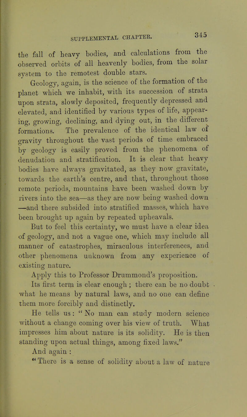 the fall of heavy bodies, and calculations from the observed orbits of all heavenly bodies, from the solar system to the remotest double stars. Geology, again, is the science of the formation of the planet which we inhabit, with its succession of strata upon strata, slowly deposited, frequently depressed and elevated, and identified by various types of life, appear- ing, growing, declining, and dying out, in the different formations. The prevalence of the identical law of gravity throughout the vast periods of time embraced by geology is easily proved from the phenomena of denudation and stratification. It is clear that heavy bodies have always gravitated, as they now gravitate, towards the earth's centre, and that, throughout those remote periods, mountains have been washed down by rivers into the sea—as they are now being washed down —and there subsided into stratified masses, which have been brought up again by repeated upheavals. But to feel this certainty, wo must have a clear idea of geology, and not a vague one, which may include all manner of catastrophes, miraculous interferences, and other phenomena unknown from any experience of existing nature. Apply this to Professor Drummond's proposition. Its first term is clear enough ; there can be no doubb • what he means by natural laws, and no one can define them more forcibly and distinctly. He tells us:  No man can study modern science without a change coming over his view of truth. What impresses him about nature is its solidity. He is then standing upon actual things, among fixed laws. And again :  There is a sense of solidity about a law of nature