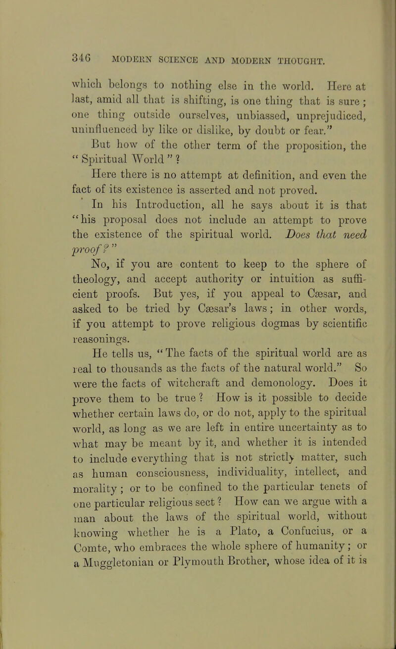 which belongs to nothing else in the world. Here at last, amid all that is shifting, is one thing that is sure ; one thing outside ourselves, unbiassed, unprejudiced, uninfluenced by like or dislike, by doubt or fear. But how of the other term of the proposition, the  Spiritual World  ? Here there is no attempt at definition, and even the fact of its existence is asserted and not proved. In his Introduction, all he says about it is that his proposal does not include an attempt to prove the existence of the spiritual world. Does that need proof?  No, if you are content to keep to the sphere of theology, and accept authority or intuition as suffi- cient proofs. But yes, if you appeal to Csesar, and asked to be tried by Caesar's laws; in other words, if you attempt to prove religious dogmas by scientific reasonings. He tells us, ** The facts of the spiritual world are as real to thousands as the facts of the natural world. So were the facts of witchcraft and demonology. Does it prove them to be true ? How is it possible to decide whether certain laws do, or do not, apply to the spiritual world, as long as we are left in entire uncertainty as to what may be meant by it, and whether it is intended to include everything that is not strictl> matter, such as human consciousness, individuality, intellect, and morality; or to be confined to the particular tenets of one particular religious sect ? How can we argue with a man about the laws of the spiritual world, without knowing whether he is a Plato, a Confucius, or a Comte, who embraces the whole sphere of humanity; or a Muggletonian or Plymouth Brother, whose idea of it is