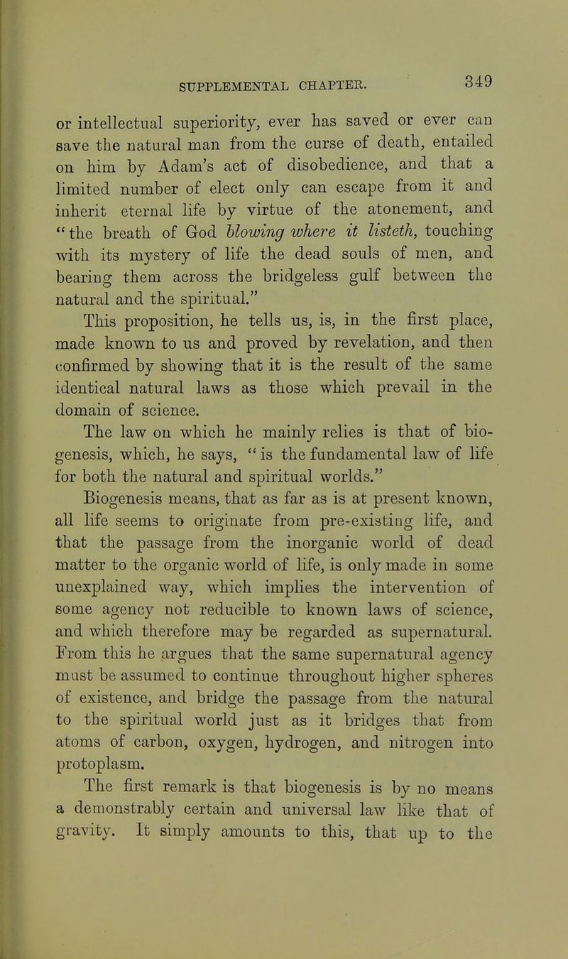 or intellectual superiority, ever lias saved or ever can save the natural man from the curse of death, entailed on him by Adam's act of disobedience, and that a limited number of elect only can escape from it and inherit eternal life by virtue of the atonement, and  the breath of God blowing where it listeth, touching with its mystery of life the dead souls of men, and bearing them across the bridgeless gulf between the natural and the spiritual. This proposition, he tells us, is, in the first place, made known to us and proved by revelation, and then confirmed by showing that it is the result of the same identical natural laws as those which prevail in the domain of science. The law on which he mainly relies is that of bio- genesis, which, he says,  is the fundamental law of life for both the natural and spiritual worlds. Biogenesis means, that as far as is at present known, all life seems to originate from pre-existing life, and that the passage from the inorganic world of dead matter to the organic world of life, is only made in some unexplained way, which implies the intervention of some agency not reducible to known laws of science, and which therefore may be regarded as supernatural. From this he argues that the same supernatural agency must be assumed to continue throughout higher spheres of existence, and bridge the passage from the natural to the spiritual world just as it bridges that from atoms of carbon, oxygen, hydrogen, and nitrogen into protoplasm. The first remark is that biogenesis is by no means a demonstrably certain and universal law like that of gravity. It simply amounts to this, that up to the