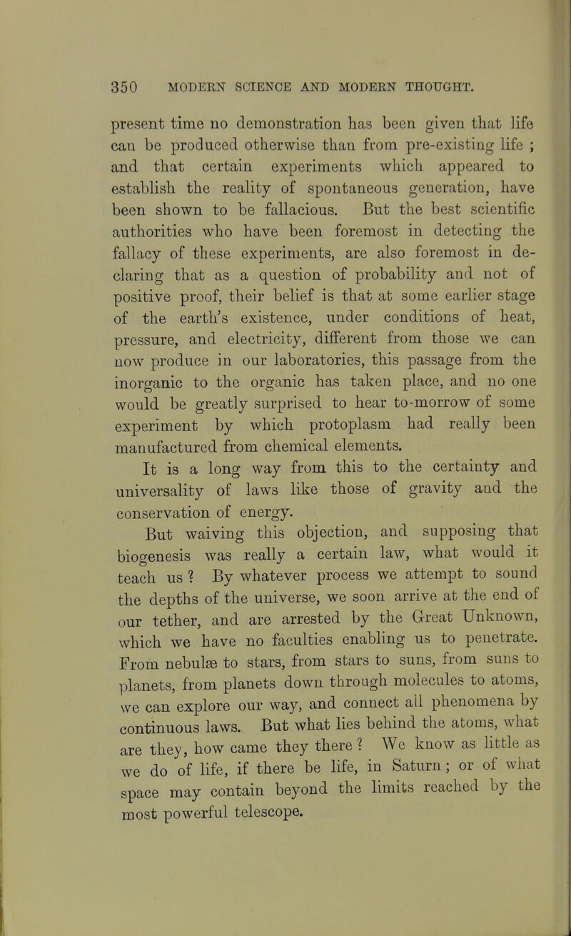 present time no demonstration has been given that life can be produced otherwise than from pre-existing life ; and that certain experiments which appeared to establish the reality of spontaneous generation, have been shown to be fallacious. But the best scientific authorities who have been foremost in detecting the fallacy of these experiments, are also foremost in de- claring that as a question of probability and not of positive proof, their belief is that at some earlier stage of the earth's existence, under conditions of heat, pressure, and electricity, different from those we can now produce in our laboratories, this passage from the inorganic to the organic has taken place, and no one would be greatly surprised to hear to-morrow of some experiment by which protoplasm had really been manufactured from chemical elements. It is a long way from this to the certainty and universality of laws like those of gravity and the conservation of energy. But waiving this objection, and supposing that biogenesis was really a certain law, what would it teach us ? By whatever process we attempt to sound the depths of the universe, we soon arrive at the end of our tether, and are arrested by the Great Unknown, which we have no faculties enabling us to penetrate. From nebulae to stars, from stars to suns, from suns to planets, from planets down through molecules to atoms, we can explore our way, and connect all phenomena by continuous laws. But what lies behind the atoms, what are they, how came they there ? We know as httle as we do of life, if there be life, in Saturn; or of what space may contain beyond the limits reached by the most powerful telescope.