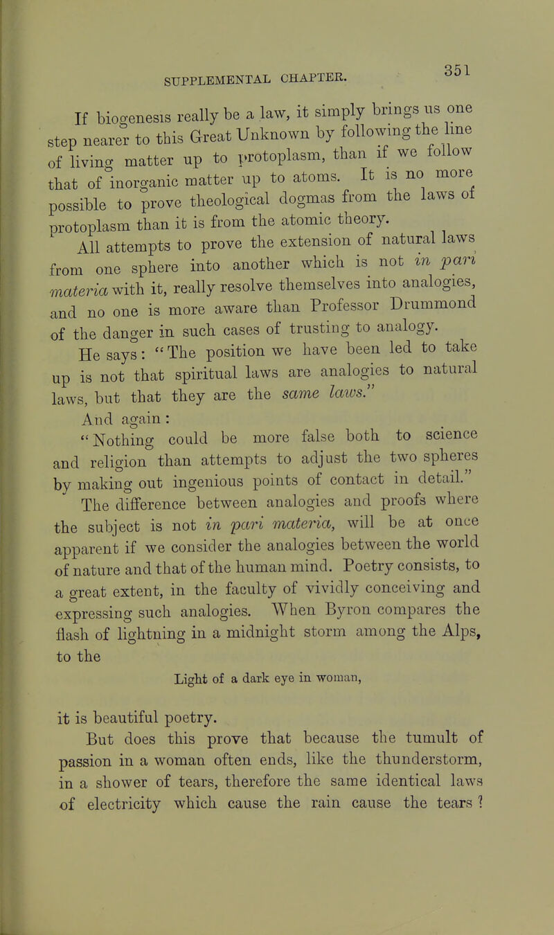 If biogenesis really be a law, it simply brings us one step nearer to this Great Unknown by following the line of living matter up to protoplasm, than if we follow that of inorganic matter up to atoms. It is no more possible to prove theological dogmas from the laws of protoplasm than it is from the atomic theory. All attempts to prove the extension of natural laws from one sphere into another which is not in pari materia with it, really resolve themselves into analogies, and no one is more aware than Professor Drummond of the danger in such cases of trusting to analogy. He says:  The position we have been led to take up is not that spiritual laws are analogies to natural laws, but that they are the same laws. And again: Nothing could be more false both to science and religion than attempts to adjust the two spheres by making out ingenious points of contact in detail. The difference between analogies and proofs where the subject is not in pari materia, will be at once apparent if we consider the analogies between the world of nature and that of the human mind. Poetry consists, to a great extent, in the faculty of vividly conceiving and expressing such analogies. When Byron compares the flash of lightning in a midnight storm among the Alps, to the Liglit of a dark eye in woman, it is beautiful poetry. But does this prove that because the tumult of passion in a woman often ends, like the thunderstorm, in a shower of tears, therefore the same identical laws of electricity which cause the rain cause the tears 1