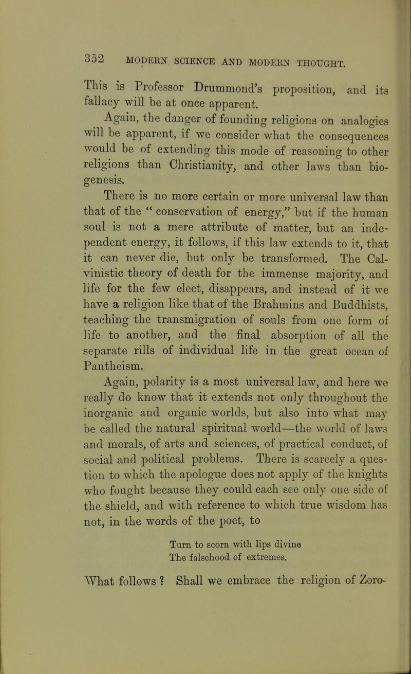 This is Professor Dnimmond's proposition, and its fallacy will be at once apparent. Again, the danger of founding religions on analogies will be apparent, if we consider what the consequences would be of extending this mode of reasoning to other religions than Christianity, and other laws than bio- genesis. There is no more certain or more universal law than that of the  conservation of energy, but if the human soul is not a mere attribute of matter, but an inde- pendent energy, it follows, if this law extends to it, that it can never die, but only be transformed. The Cal- vinistic theory of death for the immense majority, and life for the few elect, disappears, and instead of it we have a religion like that of the Brahmins and Buddhists, teaching the transmigration of souls from one form of life to another, and the final absorption of all the separate rills of individual life in the great ocean of Pantheism. Again, polarity is a most universal law, and here we really do know that it extends not only throughout the inorganic and organic worlds, but also into what may be called the natural spiritual world—the world of laws and morals, of arts and sciences, of practical conduct, of social and political problems. There is scarcely a ques- tion to which the apologue does not apply of the knights who fought because they could each see only one side of the shield, and with reference to which true wisdom has not, in the words of the poet, to Turn to scorn with lips divine The falsehood of extremes. What follows ? Shall we embrace the religion of Zoro-