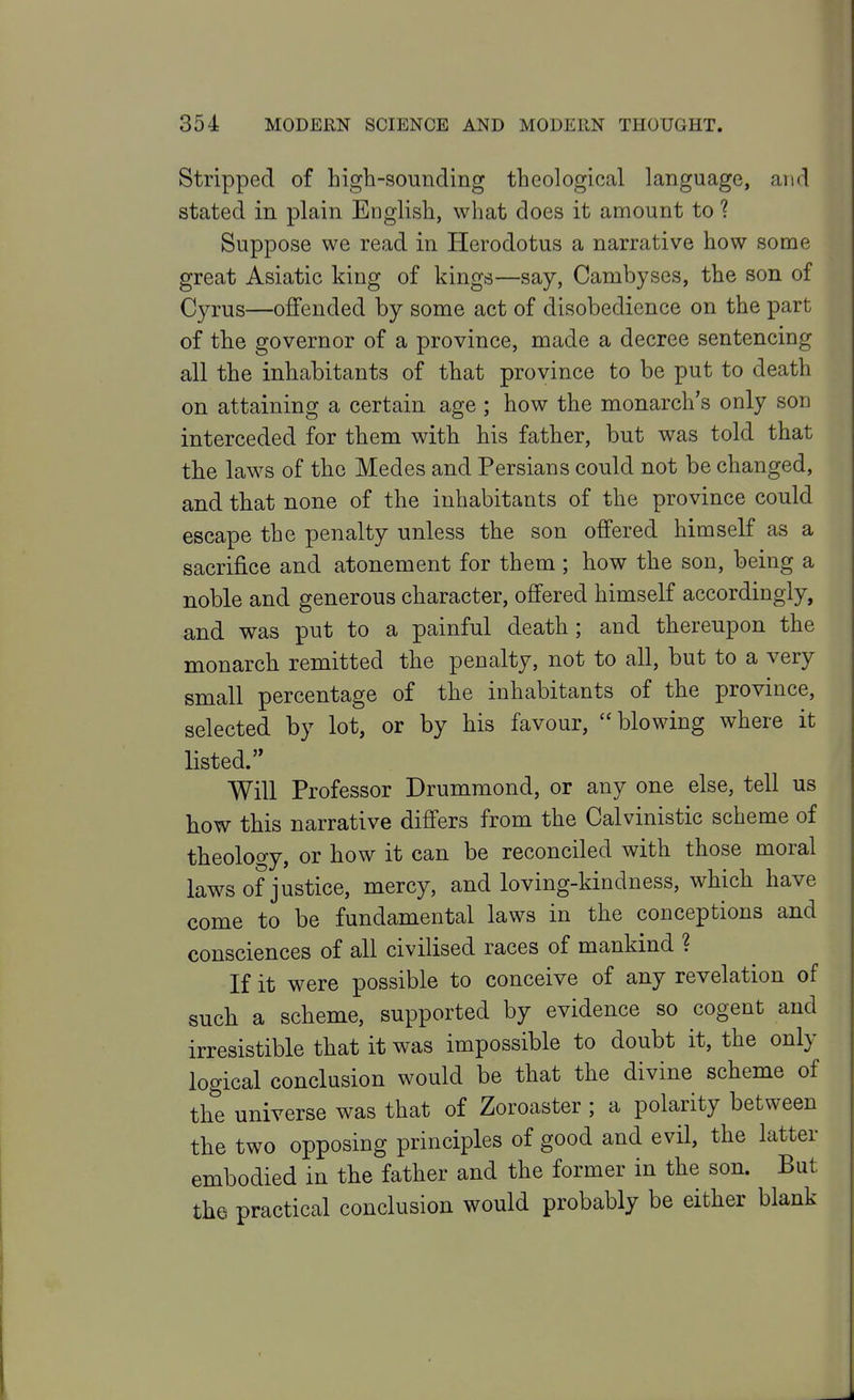 Stripped of higb-sounding theological language, and stated in plain EDglish, what does it amount to 1 Suppose we read in Herodotus a narrative how some great Asiatic king of kings—say, Cambyses, the son of Cyrus—offended by some act of disobedience on the part of the governor of a province, made a decree sentencing all the inhabitants of that province to be put to death on attaining a certain age ; how the monarch's only son interceded for them with his father, but was told that the laws of the Medes and Persians could not be changed, and that none of the inhabitants of the province could escape the penalty unless the son offered himself as a sacrifice and atonement for them; how the son, being a noble and generous character, offered himself accordingly, and was put to a painful death; and thereupon the monarch remitted the penalty, not to all, but to a very small percentage of the inhabitants of the province, selected by lot, or by his favour,  blowing where it listed. Will Professor Drummond, or any one else, tell us how this narrative differs from the Calvinistic scheme of theology, or how it can be reconciled with those moral laws of justice, mercy, and loving-kindness, which have come to be fundamental laws in the conceptions and consciences of all civilised races of mankind ? If it were possible to conceive of any revelation of such a scheme, supported by evidence so cogent and irresistible that it was impossible to doubt it, the only logical conclusion would be that the divine scheme of the universe was that of Zoroaster ; a polarity between the two opposing principles of good and evil, the latter embodied in the father and the former in the son. But the practical conclusion would probably be either blank