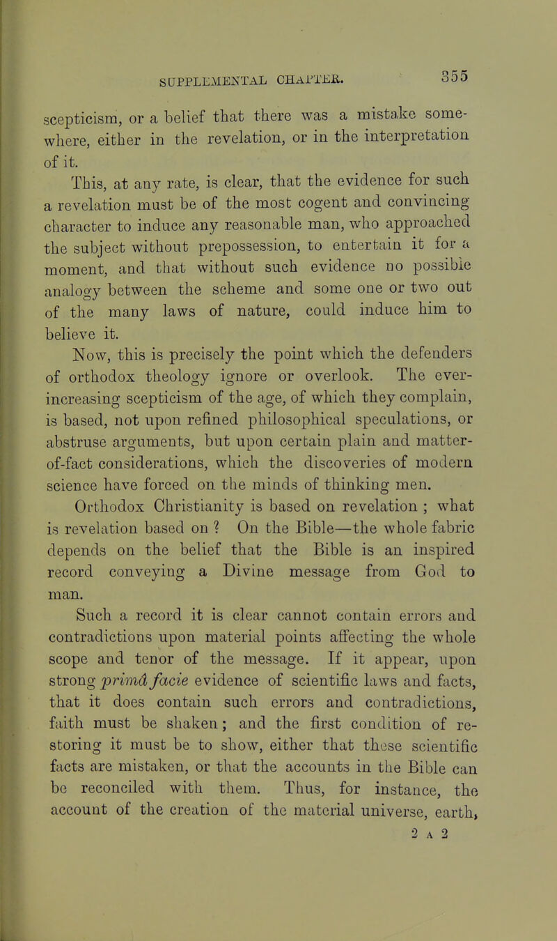 scepticism, or a belief that there was a mistake some- where, either in the revelation, or in the interpretation of it. This, at any rate, is clear, that the evidence for such a revelation must be of the most cogent and convincing- character to induce any reasonable man, who approached the subject without prepossession, to entertain it for a moment, and that without such evidence no possible analogy between the scheme and some one or two out of the many laws of nature, could induce him to believe it. Now, this is precisely the point which the defenders of orthodox theology ignore or overlook. The ever- increasing scepticism of the age, of which they complain, is based, not upon refined philosophical speculations, or abstruse arguments, but upon certain plain and matter- of-fact considerations, which the discoveries of modern science have forced on the minds of thinking men. Orthodox Christianity is based on revelation ; what is revelation based on ? On the Bible—the whole fabric depends on the belief that the Bible is an inspired record conveying a Divine message from God to man. Such a record it is clear cannot contain errors and contradictions upon material points afi'ecting the whole scope and tenor of the message. If it appear, upon strong primd facie evidence of scientifi.c laws and facts, that it does contain such errors and contradictions, faith must be shaken; and the first condition of re- storing it must be to show, either that these scientific facts are mistaken, or that the accounts in the Bible can be reconciled with them. Thus, for instance, the account of the creation of the material universe, earth,