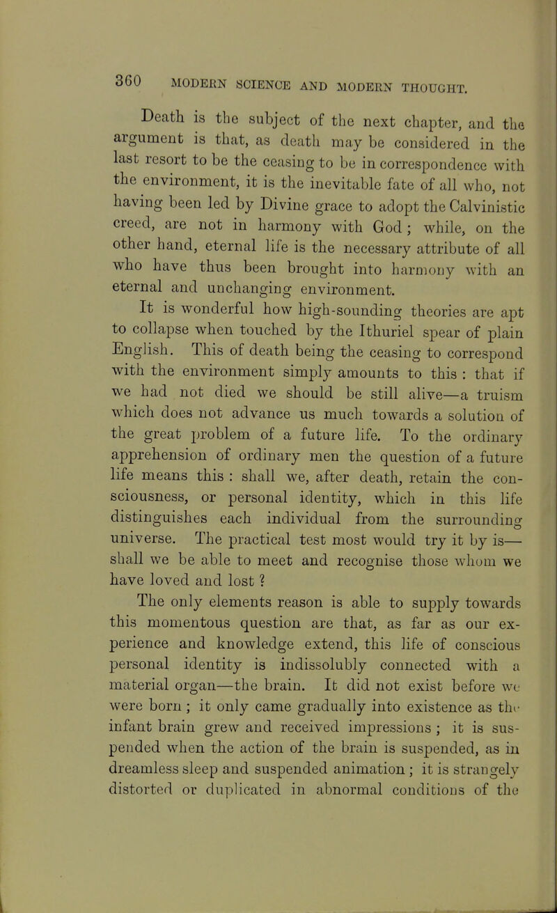 Death is the subject of the next chapter, and the argument is that, as death may be considered in the last resort to be the ceasing to be in correspondence with the environment, it is the inevitable fate of all who, not having been led by Divine grace to adopt the Calvinistic creed, are not in harmony with God; while, on the other hand, eternal life is the necessary attribute of all who have thus been brought into harmony with an eternal and unchanging environment. It is wonderful how high-sounding theories are apt to collapse when touched by the Ithuriel spear of plain English. This of death being the ceasing to correspond with the environment simply amounts to this : that if we had not died we should be still alive—a truism which does not advance us much towards a solution of the great problem of a future life. To the ordinary apprehension of ordinary men the question of a future life means this : shall we, after death, retain the con- sciousness, or personal identity, which in this life distinguishes each individual from the surrounding universe. The practical test most would try it by is— shall we be able to meet and recognise those whom we have loved and lost ? The only elements reason is able to supply towards this momentous question are that, as far as our ex- perience and knowledge extend, this life of conscious personal identity is indissolubly connected with a material organ—the brain. It did not exist before wl- were born; it only came gradually into existence as thi- infant brain grew and received impressions ; it is sus- pended when the action of the brain is suspended, as in dreamless sleep and suspended animation; it is strangely distorted or duplicated in abnormal conditions of the