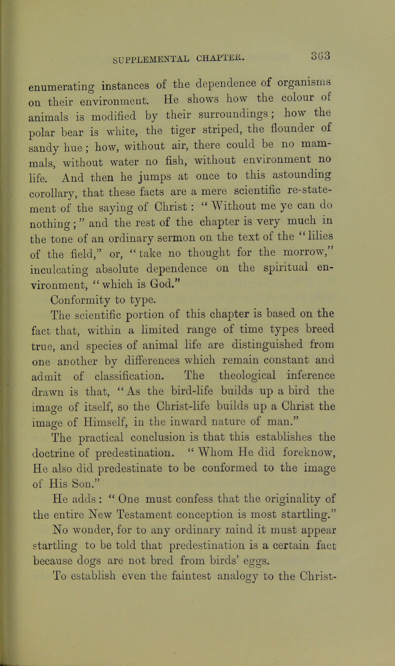 303 enumerating instances of the dependence of organisms on their environment. He shows how the colour of animals is modified by their surroundings; how the polar bear is white, the tiger striped, the flounder of sandy hue; how, without air, there could be no mam- mals, without water no fish, without environment no life. And then he jumps at once to this astounding corollary, that these facts are a mere scientific re-state- ment of the saying of Christ :  Without me ye can do nothing; and the rest of the chapter is very much in the tone of an ordinary sermon on the text of the lilies of the field, or, ''take no thought for the morrow, inculcating absolute dependence on the spiritual en- vironment, which is God. Conformity to type. The scientific portion of this chapter is based on the fact that, within a limited range of time types breed true, and species of animal life are distinguished from one another by difi'erences which remain constant and admit of classification. The theological inference drawn is that, As the bird-life builds up a bird the image of itself, so the Christ-life builds up a Christ the image of Himself, in the inward nature of man. The practical conclusion is that this establishes the doctrine of predestination.  Whom He did foreknow, He also did predestinate to be conformed to the image of His Son. He adds :  One must confess that the originality of the entire New Testament conception is most startling. No wonder, for to any ordinary mind it must appear startling to be told that predestination is a certain fact because dogs are not bred from birds' eggs. To establish even the faintest analogy to the Christ-