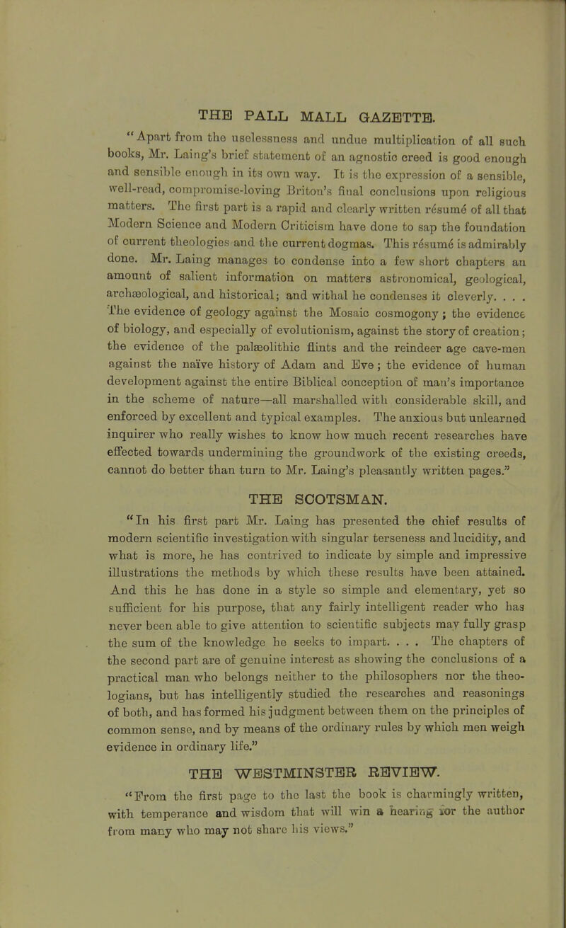 THE PALL MALL GAZETTE.  Apart from the uselessness and undue multiplication of all such books, Mr. Laing's brief statement of an agnostic creed is good enough and sensible enongh in its own way. It is tlie expression of a sensible, well-read, compromise-loving Briton's final conclusions upon religious matters. The first part is a rapid and clearly written r^sum^ of all that Modern Science and Modern Criticism have done to sap the foundation of current theologies and the current dogmas. This resum6 is admirably done. Mr. Laing manages to condense into a few short chapters an amount of salient information on matters astronomical, geological, archseological, and historical; and withal he condenses it cleverly. . , . The evidence of geology against the Mosaic cosmogony; the evidence of biology, and especially of evolutionism, against the story of creation; the evidence of the paleolithic flints and the reindeer age cave-men against the naive history of Adam and Eve; the evidence of human development against the entire Biblical conception of man's importance in the scheme of nature—all marshalled with considerable skill, and enforced by excellent and typical examples. The anxious but unlearned inquirer who really wishes to know how much recent researches have eflfected towards undermining the groundwork of the existing creeds, cannot do better than turn to Mr. Laing's pleasantly written pages. THE SCOTSMAN. In his first part Mr. Laing has presented the chief results of modern scientific investigation with singular terseness and lucidity, and what is more, he has contrived to indicate by simple and impressive illustrations the methods by which these results have been attained. And this he has done in a style so simple and elementary, yet so sufficient for his purpose, that any fairly intelligent reader who has never been able to give attention to scientific subjects may fully grasp the sum of the knowledge he seeks to impart. . . . The chapters of the second part are of genuine interest as showing the conclusions of a practical man who belongs neither to the philosophers nor the theo- logians, but has intelligently studied the researches and reasonings of both, and has formed his judgment between them on the principles of common sense, and by means of the ordinary rules by which men weigh evidence in ordinary life. THE WESTMINSTER REVIEW. From the first page to the last the book is charmingly written, with temperance and wisdom that will win a hearing ior the author from many who may not share his views.