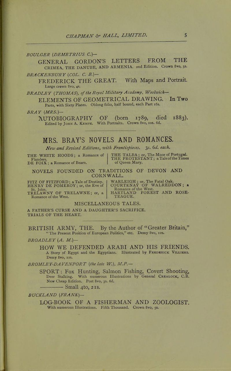 BOULGER {DEMETRIUS CO- GENERAL GORDON'S LETTERS FROM THE CRIMEA, THE DANUBE, AND ARMENIA. znA Edition. Crown 8vo, 5s. BRACKENBURY [COL. C. B.)— FREDERICK THE GREAT. With Maps and Portrait Large crown 8vo, 4s. BRADLEY [THOMAS), of the Royal Military Academy, Woolwich— ELEMENTS OF GEOMETRICAL DRAWING. In Two Parts, with Sixty Plates. Oblong folio, half bound, each Part i6s. BRAY [MRS.)— AUTOBIOGRAPHY OF (born 1789, died 1883). Edited by John A. Kempe. With Portraits. Crown 8vo, los. 6d. MRS. BRAY'S NOVELS AND ROMANCES. New and Revised Editions, with Frontispieces, ^s, 6d. each. THE WHITE HOODS ; a Romance of Flanders. DE FOIX ; a Romance of Beam. THE TALBA ; or, The Moor of Portugal. THE PROTESTANT; a Tale of the Times of Queen Mary. NOVELS FOUNDED ON TRADITIONS OF DEVON AND CORNWALL. FITZ OF FITZFORD; a Tale of Destiny. HENRY DE POMEROY ; or, the Eve of St. John. TRELAWNY OF TRELAWNE; or, a Romance of the West. WARLEIGH ; or, The Fatal Oak. COURTENAY OF WALREDDON; x Romance of the West. HARTLAND FOREST AND ROSE- TEAGUE. MISCELLANEOUS TALES. A FATHER'S CURSE AND A DAUGHTER'S SACRIFICE. TRIALS OF THE HEART. BRITISH ARMY, THE. By the Author of Greater Britain,  The Present Position of European Politics, etc. Demy 8vo, 12s. BROADLEY [A. M.)— HOW WE DEFENDED ARABI AND HIS FRIENDS. A Story of Egypt and the Egyptians. Illustrated by Frederick Villibrs. Demy Bro, 12s. BROMLEY-DA FENPORT [the late W.). M.P.— SPORT: Fox Hunting, Salmon Fishing, Covert Shooting, Deer Stalking. With numerous Illustrations by General Crealock, C.B. New Cheap Edition. Post 8vo, 3s. 6d. Small 4to, 21s. BUCKLAND [FRANK)— LOG-BOOK OF A FISHERMAN AND ZOOLOGIST. With numerous Illustrations. Fifth Thousand. Crown 8vo, 5s.