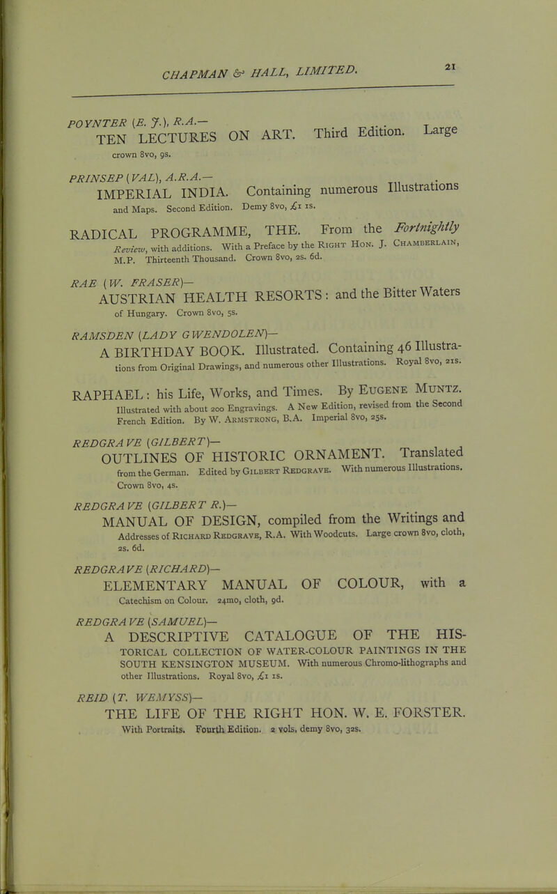 POYNTER [B. J.), R.A.— t « TEN LECTURES ON ART. Third Edition. Large crown 8vo, gs. PRINSEP {VAL), A.R.A.— IMPERIAL INDIA. Containing numerous Illustrations and Maps. Second Edition. Demy 8vo, £i is. RADICAL PROGRAMME, THE. From the Fortnightly i^.^,^V^, with additions. With a Preface by the Right Hon. J. Chamberlain, M.P. Thirteenth Thousand. Crown 8vo, 2s. 6d. RAE {W. FRASER)- AUSTRIAN HEALTH RESORTS: and the Bitter Waters of Hungary. Crown Bvo, ss. RAMSDEN {LADY GWENDOLEN)— A BIRTHDAY BOOK. Illustrated. Containing 46 Illustra- tions from Original Drawings, and numerous other Illustrations. Royal Bvo, 21s. RAPHAEL: his Life, Works, and Times. By Eugene Muntz. Illustrated with about 200 Engravings. A New Edition, revised from the Second French Edition. By W. Armstrong, B.A. Imperial 8vo, 25s. REDGRAVE {GILBERT)— OUTLINES OF HISTORIC ORNAMENT. Translated from the German. Edited by Gilbert Redgrave. With numerous lUustraUons. Crown 8vo, 4s. REDGRA VE [GILBERT R.)— MANUAL OF DESIGN, compiled from the Writings and Addresses of Richard Redgrave, R. A. With Woodcuts. Large crown 8vo, cloth, 2S. 6d. REDGRAVE [RICHARD)— ELEMENTARY MANUAL OF COLOUR, with a Catechism on Colour. 24mo, cloth, gd. REDGRA VE [SAMUEL)— A DESCRIPTIVE CATALOGUE OF THE HIS- TORICAL COLLECTION OF WATER-COLOUR PAINTINGS IN THE SOUTH KENSINGTON MUSEUM. With numerous Chromo-lithographs and other Illustrations. Royal 8vo, £x is. REID (T. WEMYSS)— THE LIFE OF THE RIGHT HON. W. E. FORSTER. With Portraits. Fourth Edition. 2 vols, demy 8vo, 32s.