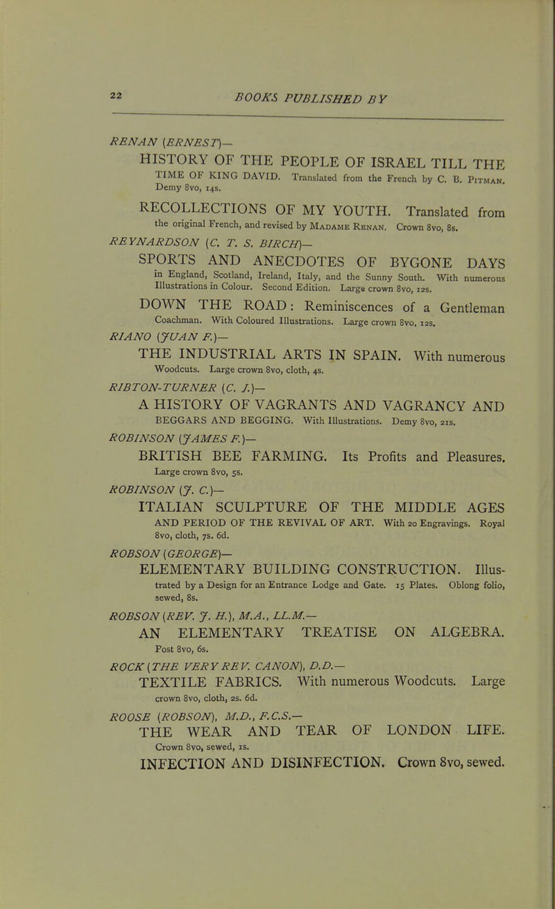 REN AN [ERNEST)— HISTORY OF THE PEOPLE OF ISRAEL TILL THE TIME OF KING DAVID. Translated from the French by C. B. Pitman. Demy 8vo, 14s. RECOLLECTIONS OF MY YOUTH. Translated from the original French, and revised by Madame Renan. Crown 8vo, 8s. REYNARDSON (C. T. S. BIRCH)— SPORTS AND ANECDOTES OF BYGONE DAYS in England, Scotland, Ireland, Italy, and the Sunny South. With numerous Illustrations in Colour. Second Edition. Large crown 8vo, 12s. DOWN THE ROAD: Reminiscences of a Gentleman Coachman. With Coloured Illustrations. Large crown Bvo, 12s. RIANO (JUAN F.)— THE INDUSTRIAL ARTS IN SPAIN. With numerous Woodcuts. Large crown Bvo, cloth, 4s. RIBTON-TURNER {C. J.)— A HISTORY OF VAGRANTS AND VAGRANCY AND BEGGARS AND BEGGING. With Illustrations. Demy 8vo, 21s. ROBINSON [JAMES F.)— BRITISH BEE FARMING. Its Profits and Pleasures. Large crown 8vo, ss. ROBINSON [J. C.)— ITALIAN SCULPTURE OF THE MIDDLE AGES AND PERIOD OF THE REVIVAL OF ART. With 20 Engravings. Royal 8vo, cloth, 7s. 6d. ROBSON [GEORGE)— ELEMENTARY BUILDING CONSTRUCTION. Illus- trated by a Design for an Entrance Lodge and Gate. 15 Plates. Oblong folio, sewed, 8s. ROBSON [REV. J. H.), M.A., LL.M.— AN ELEMENTARY TREATISE ON ALGEBRA. Post 8vo, 6s. ROCK [ THE VER Y RE V. CANON), D. D — TEXTILE FABRICS. With numerous Woodcuts. Large crown 8vo, cloth, 2s. 6d. ROOSE [ROBSON), M.D., F.C.S.— THE WEAR AND TEAR OF LONDON LIFE. Crown 8vo, sewed, is. INFECTION AND DISINFECTION. Crown 8vo, sewed.