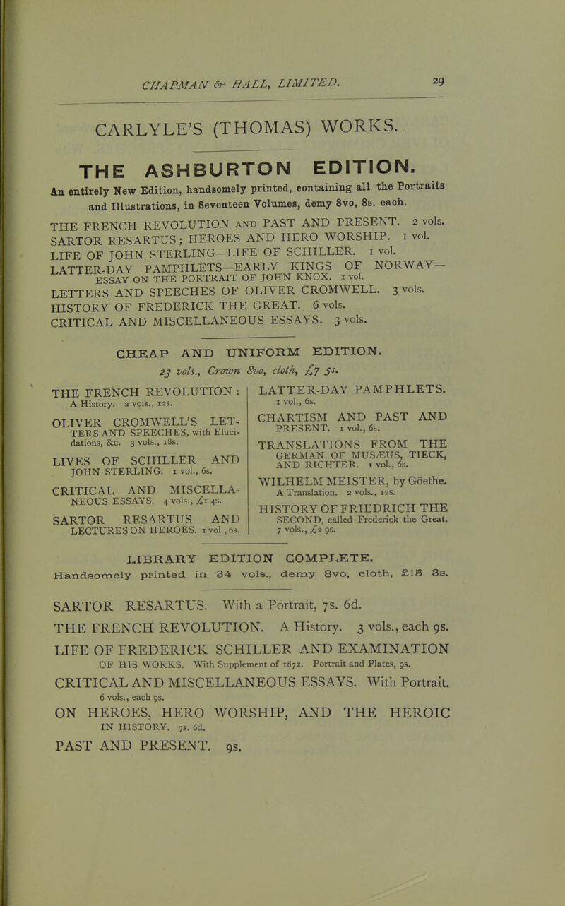 CARLYLE'S (THOMAS) WORKS. THE ASHBURTON EDITION. An entirely New Edition, handsomely printed, containing all the Portraits and Illustrations, in Seventeen Volumes, demy 8vo, 8s. each. THE FRENCH REVOLUTION and PAST AND PRESENT. 2 vols. SARTOR RESARTUS; HEROES AND HERO WORSHIP, i vol. LIFE OF JOHN STERLING—LIFE OF SCHILLER, i vol. LATTER-DAY PAMPHLETS-EARLY KINGS OF NORWAY- ESSAY ON THE PORTRAIT OF JOHN KNOX, i vol. LETTERS AND SPEECHES OF OLIVER CROMWELL. 3 vols. HISTORY OF FREDERICK THE GREAT. 6 vols. CRITICAL AND MISCELLANEOUS ESSAYS. 3 vols. CHEAP AND UNIFORM EDITION. 23 vols.. Crown 8vo, doth, £7 js. LATTER-DAY PAMPHLETS. I vol., 6s. CHARTISM AND PAST AND PRESENT. 1 vol., 6s. TRANSLATIONS FROM THE GERMAN OF MUS^US, TIECK, AND RICHTER. i vol., 6s. THE FRENCH REVOLUTION : A History. 2 vols., 12s. OLIVER CROMWELL'S LET- TERS AND SPEECHES, with Eluci- dations, &c. 3 vols., i8s. LIVES OF SCHILLER AND JOHN STERLING, i vol., 6s. CRITICAL AND MISCELLA- NEOUS ESSAYS. 4 vols., £1 4S. SARTOR RESARTUS AND LECTURES ON HEROES, i vol., 6s. WILHELM MEISTER, by Goethe. A Translation. 2 vols., 12s. HISTORY OFFRIEDRICH THE SECOND, called Frederick the Great. 7 vols., £2 gs. LIBRARY EDITION COMPLETE. Handsomely ppinted in 84 vols., demy 8vo, eloth, £13 8s. SARTOR RESARTUS. With a Portrait, 7 s. 6d. THE FRENCH REVOLUTION. A History. 3 vols., each 9s. LIFE OF FREDERICK SCHILLER AND EXAMINATION OF HIS WORKS. With Supplement of 1872. Portrait and Plates, gs. CRITICAL AND MISCELLANEOUS ESSAYS. With Portrait. 6 vols., each gs. ON HEROES, HERO WORSHIP, AND THE HEROIC IN HISTORY. 7s. 6d. PAST AND PRESENT. 9s.