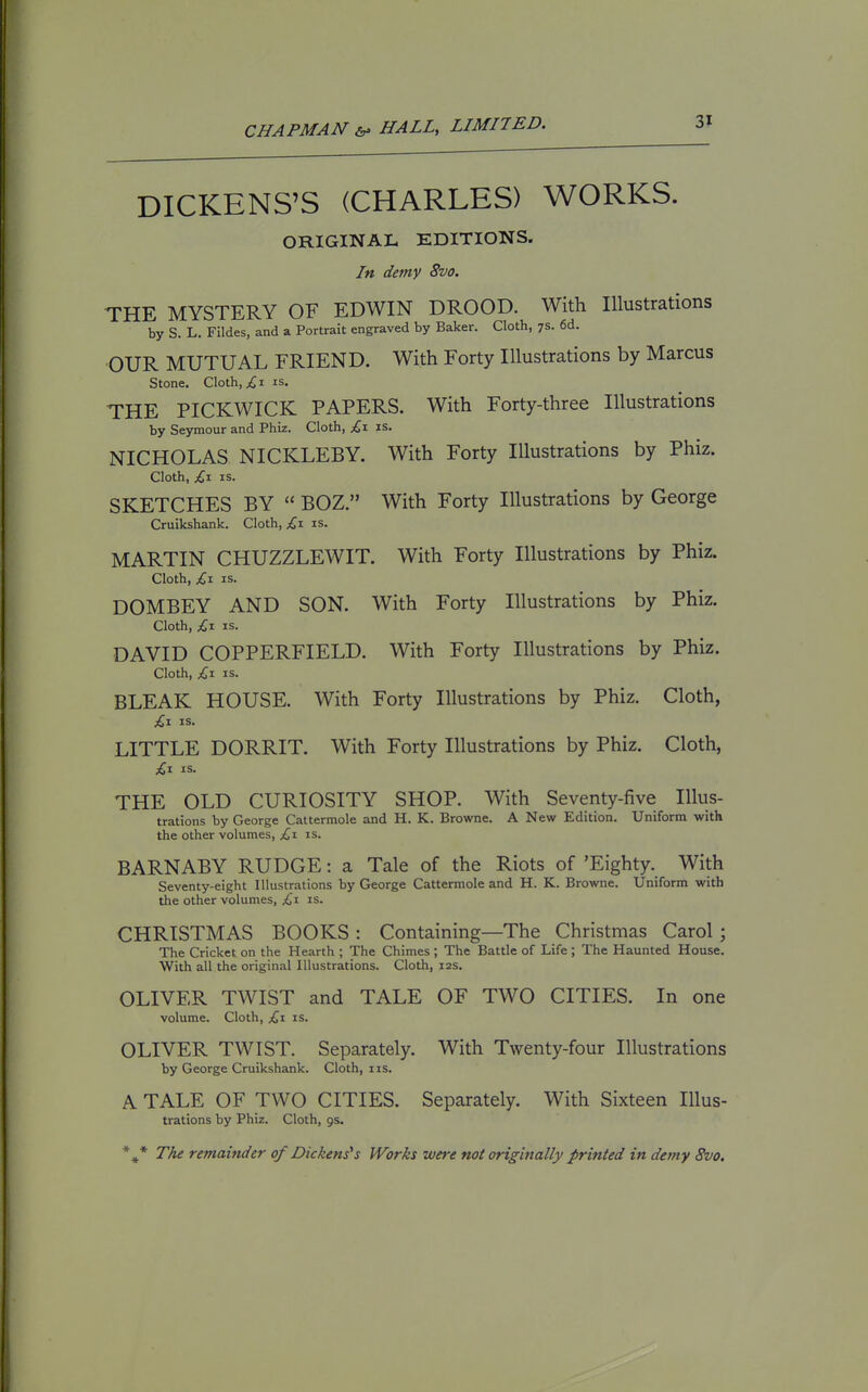 DICKENS'S (CHARLES) WORKS. ORIGINAL EDITIONS. In demy 8vo. THE MYSTERY OF EDWIN DROOD. With Illustrations by S. L. Fildes, and a Portrait engraved by Baker. Cloth, 7s. 6d. ■OUR MUTUAL FRIEND. With Forty Illustrations by Marcus Stone. Cloth, I is. THE PICKWICK PAPERS. With Forty-three Illustrations by Seymour and Phiz. Cloth, £\ is. NICHOLAS NICKLEBY. With Forty Illustrations by Phiz. Cloth, £x IS. SKETCHES BY  BOZ. With Forty Illustrations by George Cruikshank. Cloth, £1 is. MARTIN CHUZZLEWIT. With Forty Illustrations by Phiz. Cloth, £\ IS. DOMBEY AND SON. With Forty Illustrations by Phiz. Cloth, £^ IS. DAVID COPPERFIELD. With Forty Illustrations by Phiz. Cloth, £1 IS. BLEAK HOUSE. With Forty Illustrations by Phiz. Cloth, £-1 IS. LITTLE DORRIT. With Forty Illustrations by Phiz. Cloth, £t. is. THE OLD CURIOSITY SHOP. With Seventy-five Illus- trations by George Cattermole and H. K. Browne. A New Edition. Uniform with the other volumes, £1 is. BARNABY RUDGE: a Tale of the Riots of 'Eighty. With Seventy-eight Illustrations by George Cattermole and H. K. Browne. Uniform with the other volumes, £x is. CHRISTMAS BOOKS : Containing—The Christmas Carol ; The Cricket on the Hearth ; The Chimes ; The Battle of Life ; The Haunted House. With all the original Illustrations. Cloth, 12s. OLIVER TWIST and TALE OF TWO CITIES. In one volume. Cloth, £\ is. OLIVER TWIST. Separately. With Twenty-four Illustrations by George Cruikshank. Cloth, iis. A TALE OF TWO CITIES. Separately. With Sixteen lUus- trations by Phiz. Cloth, 9s. *^* The remainder of Dickens's Works wei-e not originally printed in demy 8vo.