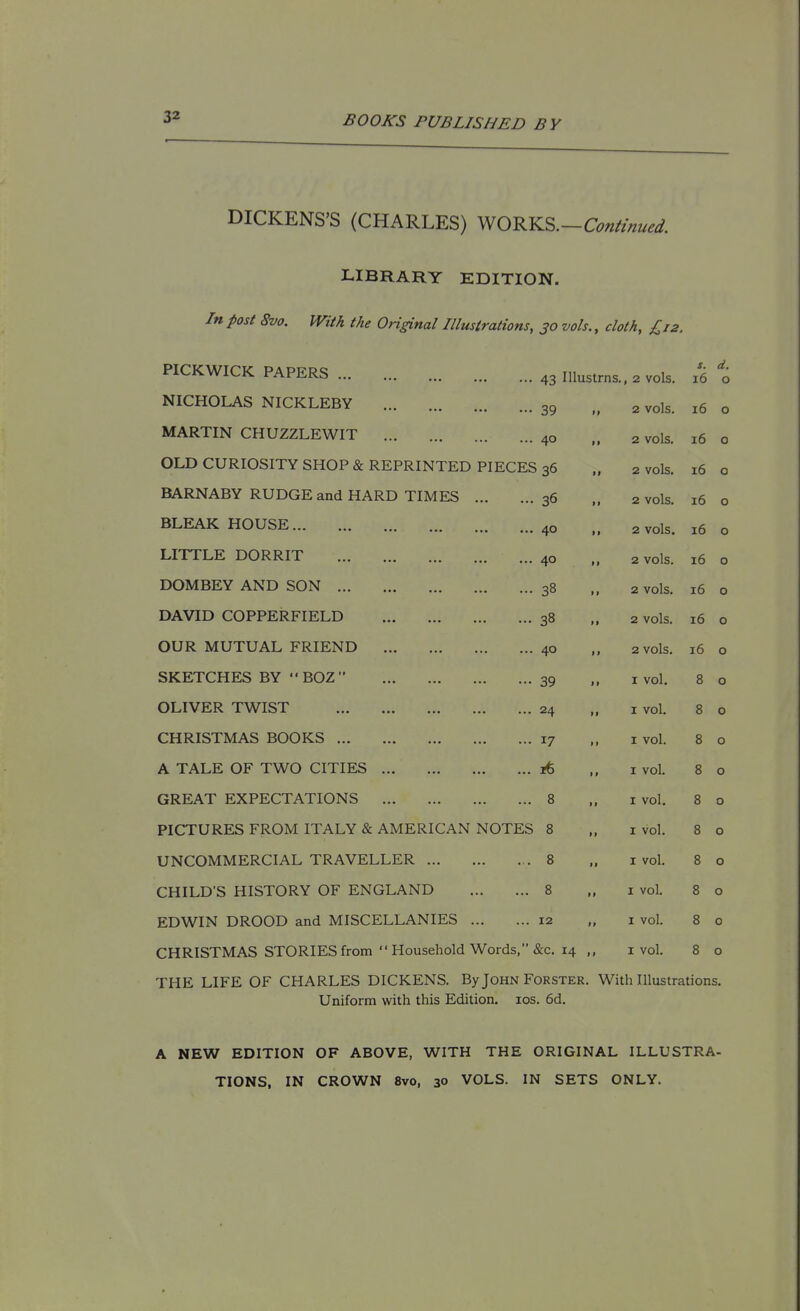 DICKENS'S (CHARLES) WORKS.-C^«W^. LIBRARY EDITION. In post 8vo. With the OHginal Illustrations, 30 vols., cloth, £12. PICKWICK PAPERS 43 Illustrns., 2 vols. 16 d. 0 NICHOLAS NICKLEBY 39 ,, 2 vols. 16 0 MARTIN CHUZZLEWIT 40 ,, 2 vols. 16 0 OLD CURIOSITY SHOP & REPRINTED PIECES 36 ,, 2 vols. 16 0 BARNABY RUDGE and HARD TIMES 36 ,, 2 vols. 16 0 BLEAK HOUSE 40 ,, 2 vols. 16 0 LITTLE DORRIT 40 ,, 2 vols. 16 0 DOMBEY AND SON 38 ,, 2 vols. 16 0 DAVID COPPERFIELD 38 ,, 2 vols. 16 0 OUR MUTUAL FRIEND 40 ,, 2 vols. 16 0 SKETCHES BY BOZ 39 1, I vol. 8 0 OLIVER TWIST 24 ,, I vol. 8 0 CHRISTMAS BOOKS 17 ,, I vol. 8 0 A TALE OF TWO CITIES 16 ,, I vol. 8 0 GREAT EXPECTATIONS 8 ,, I vol. 8 0 PICTURES FROM ITALY & AMERICAN NOTES 8 ,, I vol. 8 0 UNCOMMERCIAL TRAVELLER 8 ,, I vol. 8 0 CHILD'S HISTORY OF ENGLAND 8 ,, I vol. 8 0 EDWIN DROOD and MISCELLANIES 12 ,, I vol. 8 0 CHRISTMAS STORIES from Household Words, &c. 14 ,, I vol. 8 0 THE LIFE OF CHARLES DICKENS. By John Forster. With Illustrations. Uniform with this Edition. los. 6d. A NEW EDITION OF ABOVE, WITH THE ORIGINAL ILLUSTRA- TIONS. IN CROWN 8vo, 30 VOLS. IN SETS ONLY.