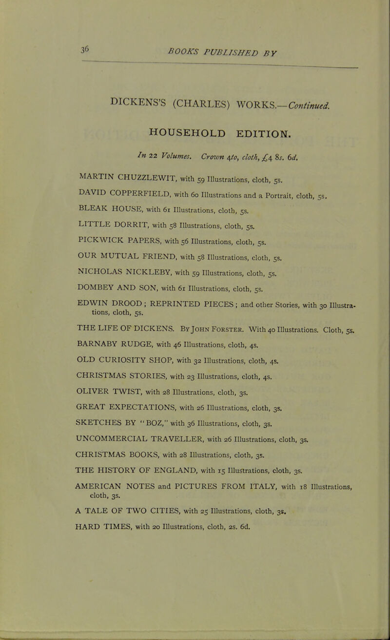 DICKENS'S (CHARLES) WORKS.-C^«//W. HOUSEHOLD EDITION. In 22 Volumes. Crown ^o, cloth, £6, 8j. dd. MARTIN CHUZZLEWIT, with 59 Illustrations, cloth, ss. DAVID COPPERFIELD, with 60 Illustrations and a Portrait, cloth, 55. BLEAK HOUSE, with 61 Illustrations, cloth. 53. LITTLE DORRIT, with 58 Illustrations, cloth. 5s. PICKWICK PAPERS, with 56 Illustrations, cloth, 5s. OUR MUTUAL FRIEND, with 58 Illustrations, cloth. 55. NICHOLAS NICKLEBY. with 59 Illustrations, cloth, ss. DOMBEY AND SON. with 61 Illustrations, cloth. 55. EDWIN DROOD ; REPRINTED PIECES ; and other Stories, with 30 Illustra- tions, cloth, 5s. THE LIFE OF DICKENS. By John Forster. With 40 Illustrations. Cloth. 5s. BARNABY RUDGE, with 46 Illustrations, cloth. 4s. OLD CURIOSITY SHOP, with 32 Illustrations, cloth. 4s. CHRISTMAS STORIES, with 23 Illustrations, cloth, 4s. OLIVER TWIST, with 28 Illustrations, cloth. 3s. GREAT EXPECTATIONS, with 26 Illustrations, cloth, 3s. SKETCHES BY  BOZ, with 36 Illustrations, cloth, 3s. UNCOMMERCIAL TRAVELLER, with 26 Illustrations, cloth, 3s. CHRISTMAS BOOKS, with 28 Illustrations, cloth, 3s. THE HISTORY OF ENGLAND, with 15 Illustrations, cloth. 3s. AMERICAN NOTES and PICTURES FROM ITALY, with 18 Illustrations, cloth, 3s. A TALE OF TWO CITIES, with 25 Illustrations, cloth, 3s. HARD TIMES, with 20 Illustrations, cloth, 2s. 6d.