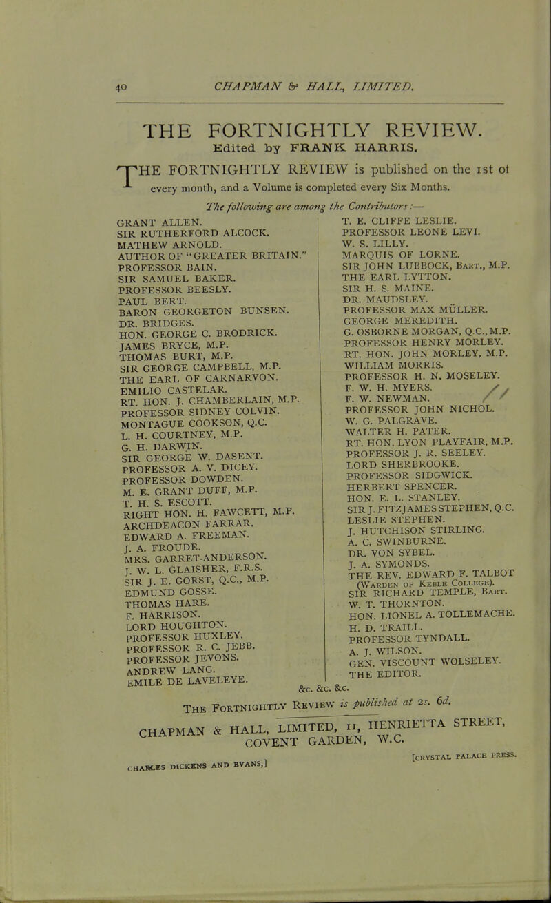 THE FORTNIGHTLY REVIEW. Edited by FRANK HARRIS. 'T^HE FORTNIGHTLY REVIEW is published on the ist ot every month, and a Volume is completed every Six Months. The following are among GRANT ALLEN. SIR RUTHERFORD ALCOCK. MATHEW ARNOLD. AUTHOR OF GREATER BRITAIN PROFESSOR BAIN. SIR SAMUEL BAKER. PROFESSOR BEESLY. PAUL BERT. BARON GEORGETON BUNSEN. DR. BRIDGES. HON. GEORGE C. BRODRICK. JAMES BRYCE, M.P. THOMAS BURT, M.P. SIR GEORGE CAMPBELL, M.P. THE EARL OF CARNARVON. EMILIO CASTELAR. RT HON. J. CHAMBERLAIN, M.P. PROFESSOR SIDNEY COLVIN. MONTAGUE COOKSON, Q.C. L. H. COURTNEY, M.P. G. H. DARWIN. SIR GEORGE W. DASENT. PROFESSOR A. V. DICEY. PROFESSOR DOWDEN. M. E. GRANT DUFF, M.P. T H S ESCOTT. RIGHT HON. H. F.WVCETT, M.P. ARCHDEACON FARRAR. EDWARD A. FREEMAN. J. A. FROUDE. MRS. GARRET-ANDERSON. J W. L. GLAISHER, F.R.S. SIR J. E. GORST, Q.C, M.P. EDMUND GOSSE. THOMAS HARE. F. HARRISON. LORD HOUGHTON. PROFESSOR HUXLEY. PROFESSOR R. C. JEBB. PROFESSOR JEVONS. ANDREW LANG. EMILE DE LAVELEYE. the Contnbutors:— T. E. CLIFFE LESLIE. PROFESSOR LEONE LEVI. W. S. LILLY. MARQUIS OF LORNE. SIR JOHN LUBBOCK, Bart., M.P. THE EARL LYTTON. SIR H. S. MAINE. DR. MAUDSLEY. PROFESSOR MAX MULLER. GEORGE MEREDITH. G. OSBORNE MORGAN, Q.C, M.P. PROFESSOR HENRY MORLEY. RT. HON. JOHN MORLEY, M.P. WILLIAM MORRIS. PROFESSOR H. N. MOSELEY. F. W. H. MYERS. / . F. W. NEWMAN. / ' PROFESSOR JOHN NICHOL. W. G. PALGRAVE. WALTER H. PATER. RT. HON. LYON PLAYFAIR, M.P. PROFESSOR J. R. SEELEY. LORD SHERBROOKE. PROFESSOR SIDGWICK. HERBERT SPENCER. HON. E. L. STANLEY. SIR J. FITZJAMES STEPHEN, Q.C. LESLIE STEPHEN. J. HUTCHISON STIRLING. A. C. SWINBURNE. DR. VON SYBEL. J. A. SYMONDS. THE REV. EDWARD F. TALBOT (Warden of Keble College). SIR RICHARD TEMPLE, Bart. W. T. THORNTON. HON. LIONEL A. TOLLEMACHE. H. D. TRAILL. PROFESSOR TYNDALL. A. J. WILSON. GEN. VISCOUNT WOLSELEY. THE EDITOR. &c. &c. &c. The Fortnightly Review is published at 2s. 6d. CHAPMAN & HALL, II^iTlSr^ENRIETTA STREET, CHAi-MAi ^Qyj-NT GARDEN, W.C. CHAHCES DICKENS AND EVANS,] [CRVSTAI. PALACE I'RESS.