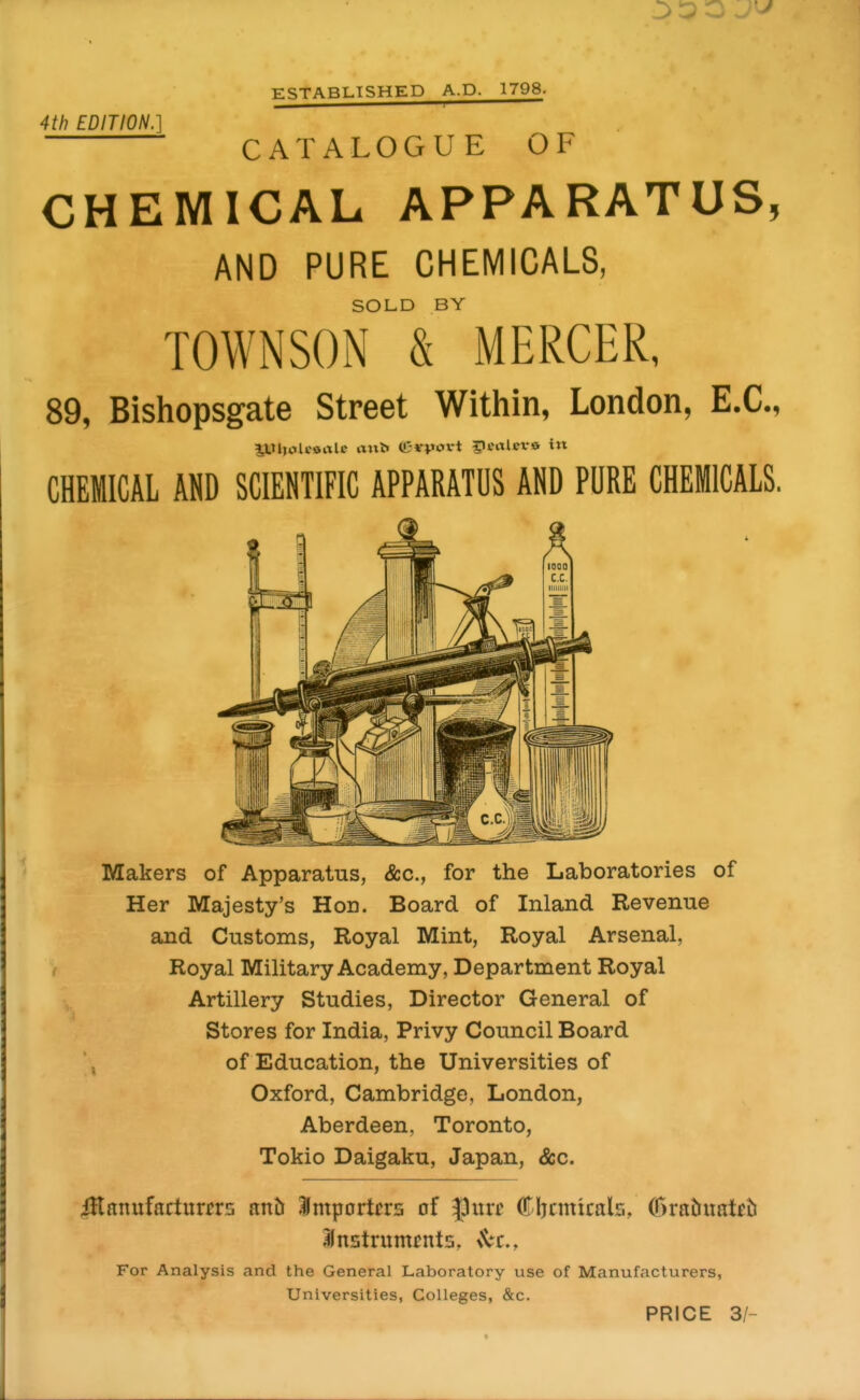 3 3 O ESTABLISHED A.D. 1798. 4th EDITION.] CATALOGUE OF CHEMICAL APPARATUS, AND PURE CHEMICALS, SOLD BY TOWNSON & MERCER, 89, Bishopsgate Street Within, London, E.G., CHEMICAL AND SCIENTIFIC APPARATUS AND PURE CHEMICALS. Makers of Apparatus, &c., for the Laboratories of Her Majesty's Hon. Board of Inland Revenue and Customs, Royal Mint, Royal Arsenal, Royal Military Academy, Department Royal Artillery Studies, Director General of Stores for India, Privy Council Board of Education, the Universities of Oxford, Cambridge, London, Aberdeen, Toronto, Tokio Daigaku, Japan, &c. ffiamxiadxmxs mh Importers of ^urc Cbcmtcals, C5ratrnateti ^Instruments, For Analysis and the General Laboratory use of Manufacturers, Universities, Colleges, &c. PRICE 3/-