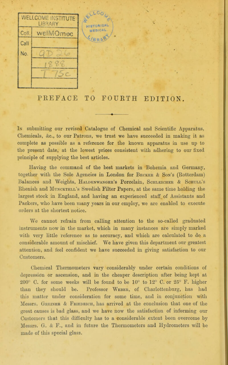 Call Colt. weiiViOmec WELLCOIvlc iiNSTITUTE LIBi^ARY Ho. I —- PREFACE TO FOURTH EDITION. -♦- In submitting our revised Catalogue of Chemical and Scientific Apparatus, Chemicals, &c., to our Patrons, we trust we have succeeded in making it as complete as possible as a reference for the known apparatus in use up to the present date, at the lowest prices consistent with adhering to our fixed principle of supplying the best articles. Having the command of the best markets in Bohemia and Germany, together with the Sole Agencies in London for Becker & Son's (Rotterdam) Balances and Weights, Haldenwanger's Porcelain, Schleicher & Schull's Rhenish and Muncktell's Swedish Filter Papers, at the same time holding the largest stock in England, and having an experienced staff, of Assistants and Packers, who have been many years in our employ, we are enabled to execute orders at the shortest notice. We cannot refrain from calling attention to the so-called graduated instruments now in the market, which in many instances are simply marked with very little reference as to accuracy, and which are calculated to do a considerable amount of mischief. We have given this department our greatest attention, and feel confident we have succeeded in giving satisfaction to our Customers. Chemical Thermometers vary considerably under certain conditions of depression or ascension, and in the cheaper description after being kept at 200° C. for some weeks will be found to be 10° to 12° C. or 25° F. higher than they should be. Professor Weber, of Charlottenburg, has had this matter under consideration for some time, and in conjunction with Messrs. Greiner & Friedrich, has arrived at the conclusion that one of the great causes is bad glass, and we have now the satisfaction of informing our Customers that this difficulty has to a considerable extent been overcome by Messrs. G. & F., and in future the Thermometers and Hydrometers will be made of this special glass.