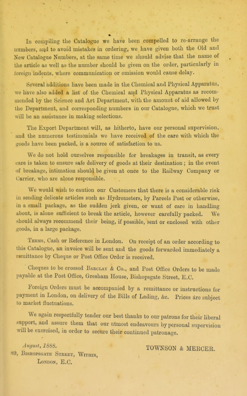 In compiling the Catalogue we have been compelled to re-arrange the numbers, aud to avoid mistakes in ordering, we have given both the Old and New Catalogue Numbers, at the same time we should advise that the name of the article as well as the number should be given on the order, particularly in foreign indents, where communication or omission would cause delay. Several additions have been made in the Chemical and Physical Apparatus, we have also added a list of the Chemical and Physical Apparatus as recom- mended by the Science and Art Department, with the amount of aid allowed by the Department, and corresponding numbers in our Catalogue, which we trust will be an assistance in making selections. The Export Department will, as hitherto, have our personal supervision, and the numerous testimonials we have received of the care with which the goods have been packed, is a source of satisfaction to us. We do not hold ourselves responsible for breakages in transit, as every care is taken to ensure safe delivery of goods at their destination; in the event of breakage, intimation should be given at once to the Railway Company or Carrier, who are alone responsible. We would wish to caution our Customers that there is a considerable risk in sending delicate articles such as Hydrometers, by Parcels Post or otherwise, in a small package, as the sudden jerk given, or want of care in handling about, is alone sufficient to break the article, however carefully packed. We should always recommend their being, if possible, sent or enclosed with other goods, in a large package. Terms, Cash or Reference in London. On receipt of an order according to this Catalogue, an invoice will be sent and the goods forwarded immediately a remittance by Cheque or Post Office Order is received. Cheques to be crossed Barclay & Co., and Post Office Orders to be made payable at the Post Office, Gresham House, Bishopsgate Street, E.C. Foreign Orders must be accompanied by a remittance or instructions for payment in London, on dehvery of the Bills of Lading, &c. Prices are subject to market lluctuations. We again respectfully tender our best thanks to our patrons for their Hberal support, and assure them that our utmost endeavours by personal supervision will be exercised, in order to secure their continued patronage. Auyu,t, 1888. TOWNSON & MERCER. 89, Bishopsgate Street, Within, London, E.C.