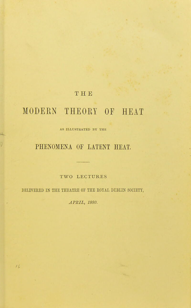 THE MODEEN THEORY OF HEAT AS ILLUSTRATED BY THE PHENOMENA OE LATENT HEAT. TWO LECTURES DELIVERED IN THE THEATRE OF THE ROYAL DUBLIN SOCIETY, APMIL, 1880.