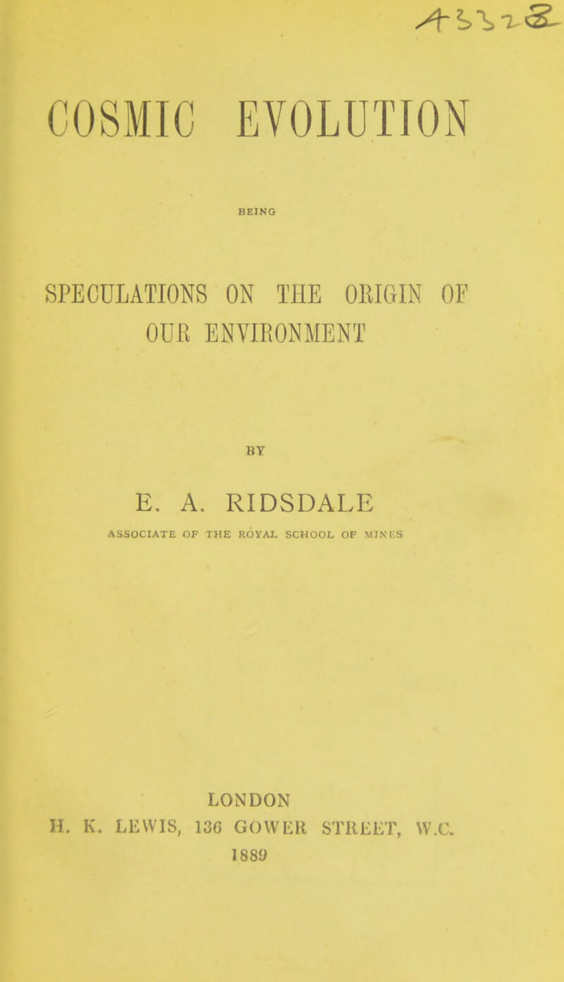 BEING SPECULATIONS ON THE ORIGIN OF OUR ENVIRONMENT E. A. RIDSDALE ASSOCIATE OF THE ROYAL SCHOOL OF MINES LONDON H. K. LEWIS, 136 GOWER STREET, W.C. 188y