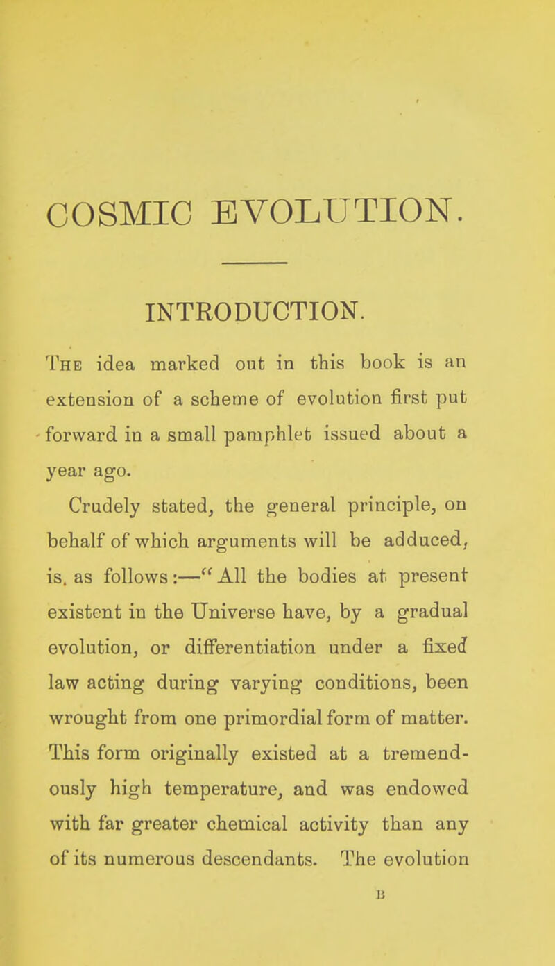 INTRODUCTION. The idea marked out in this book is an extension of a scheme of evolution first put forward in a small pamphlet issued about a year ago. Crudely stated, the general principle, on behalf of which arguments will be adduced, is. as follows:— All the bodies at present- existent in the Universe have, by a gradual evolution, or differentiation under a fixed law acting during varying conditions, been wrought from one primordial form of matter. This form originally existed at a tremend- ously high temperature, and was endowed with far greater chemical activity than any of its numerous descendants. The evolution B