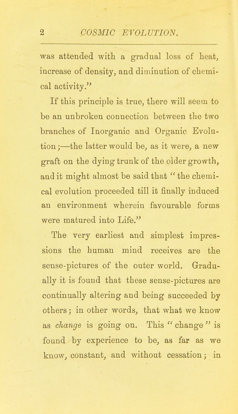 was attended witli a gradual loss of heat, increase of density, and diminution of cbemi- cal activity/' If this principle is true, there will seem to be an unbroken connection between the two branches of Inorganic and Organic Evolu- tion ;—the latter would be, as it were, a new graft on the dying trunk of the older growth, and it might almost be said that  the chemi- cal evolution proceeded till it finally induced an environment wherein favourable forms were matured into Life. The very earliest and simplest impres- sions the human mind receives are the sense-pictures of the outer world. Gradu- ally it is found that these sense-pictures are continually altering and being succeeded by others; in other words, that what we know as change is going on. This  change  is found by experience to be, as far as we know, constant, and without cessation; in