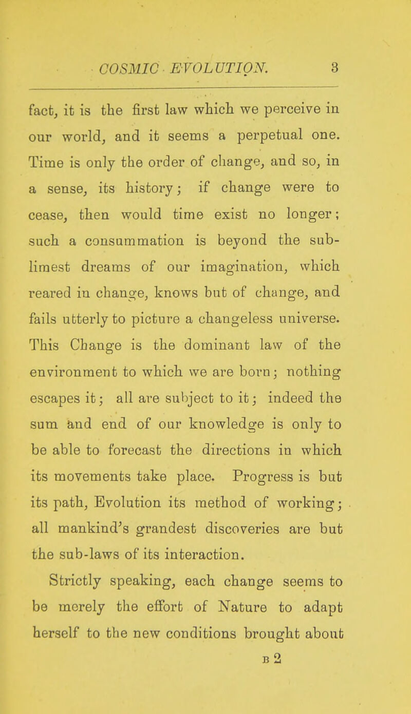 fact, it is the first law which we perceive in our world, and it seems a perpetual one. Time is only the order of change, and so, in a sense, its history; if change were to cease, then would time exist no longer; such a consummation is beyond the sub- liraest dreams of our imagination, which reared in change, knows but of change, and fails utterly to picture a changeless universe. This Change is the dominant law of the environment to which we are born; nothing escapes it; all are subject to it; indeed the sum and end of our knowledge is only to be able to forecast the directions in which its movements take place. Progress is but its path, Evolution its method of working; all mankind's grandest discoveries are but the sub-laws of its interaction. Strictly speaking, each change seems to be merely the effort of Nature to adapt herself to the new conditions brought about