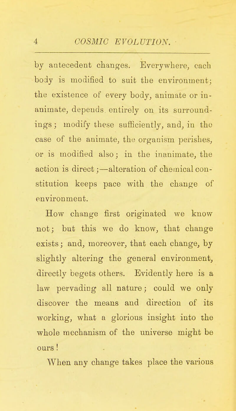 by antecedent changes. Everywhere, each body is modified to suit the environment; the existence of every body, animate or in- animate, depends, entirely on its surround- ings ; modify these sufficiently, and, in the case of the animate, the organism perishes, or is modified also; in the inanimate, the action is direct;—alteration of chemical con- stitution keeps pace with the change of environment. How change first originated we know not; but this we do know, that change exists; and, moreover, that each change, by slightly altering the general environment, dii^ectly begets others. Evidently here is a law pervading all nature; could we only discover the means and direction of its working, what a glorious insight into the whole mechanism of the universe might be ours ! When any change takes place the various