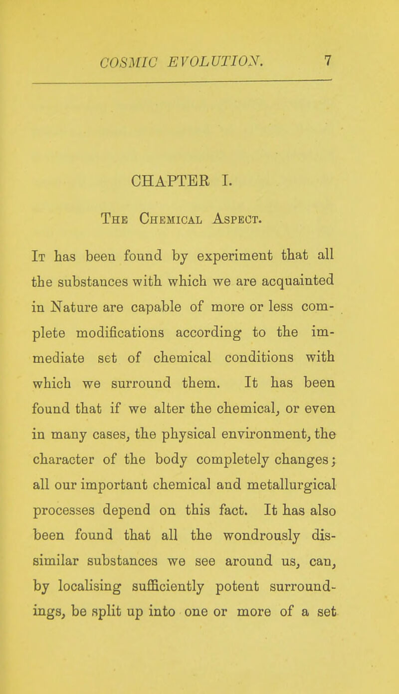 CHAPTER 1. The Chemical Aspect. It has been found by experiment that all the substances with which we are acquainted in Nature are capable of more or less com- plete modifications according to the im- mediate set of chemical conditions with which we surround them. It has been found that if we alter the chemical^ or even in many cases, the physical environment, the character of the body completely changes all our important chemical and metallurgical processes depend on this fact. It has also been found that all the wondrously dis- similar substances we see around us, can, by localising sufficiently potent surround- ings, be split up into one or more of a set
