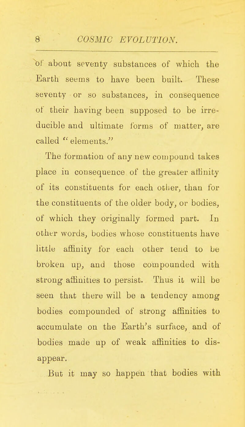 \)r about seventy substances of which the Earth seems to have been built. These seventy or so substances^ in consequence of their having been supposed to be irre- ducible and ultimate forms of matter, are called elements. The formation of any new compound takes place in consequence of the greater affinity of its constituents for each other, than for the constituents of the older body, or bodies, of which they originally Ibrmed part. In other words, bodies whose constituents have little affiinity for each other tend to be broken up, and those compounded with strong affinities to persist. Thus it will be seen that there will be a tendency among bodies compounded of strong affinities to accumulate on the Earth's surface, and of bodies made up of weak affinities to dis- appear. But it may so happen that bodies with