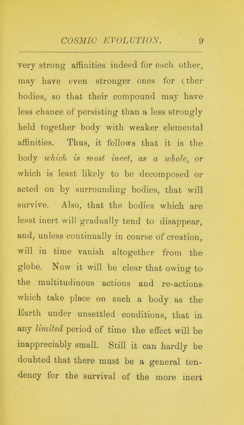 very strong- affinities indeed for ench other, may have even stronger ones for ether bodies^ so that their compound may have less chance of persisting than a less strongly held together body with weaker elemental affinities. Thus, it follows that it is the body ivhich is most inert, as a whole, or which is least likely to bo decomposed or acted on by surrounding bodies^ that will survive. Also, that the bodies which are le;ist inert will gradually tend to disappear, and, unless continually in course of creation,, will in time vanish altogether from the globe. Now it will be clear that owing to the multitudinous actions and re-actions which take place on such a body as the Earth under unsettled conditions, that in any limited period of time the effect will be inappreciably small. Still it can hardly be doubted that there must be a general ten- dency for the survival of the more inert