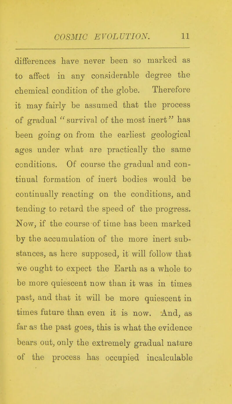 differences have never been so marked as to affect in any considerable degree the chemical condition of the globe. Therefore it may fairly be assumed that the process of gradual  survival of the most inert has been going on from the earliest geological ages under what are practically the same conditions. Of course the gradual and con- tinual formation of inert bodies would be continually reacting on the conditions^ and tending to retard the speed of the progress. Now, if the course of time has been marked by the accumulation of the more inert sub- stances, as here supposed, it will follow that we ought to expect the Earth as a whole to be more quiescent now than it was in times past, and that it will be more quiescent in times future than even it is now. And, as far as the past goes, this is what the evidence bears out, only the extremely gradual nature of the process has occupied incalculable